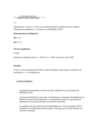 r=1

Interpretación: Ya que r=1 existe una correlación positiva absoluta entre las variables
“Patología hemodinámica” y “casuística en el HPGDR en 2010”.

Planteamiento de la Hipótesis

Ho:    =0

HA:     ≠0


Nivel de significado:

α=0.05

Rechácese la hipótesis nula si r< -0.999 o si r > 0.999; valor teórico de r 0.025



Decisión:

Como r=1 está a la derecha de 0.999 se rechaza la hipótesis nula; luego el coeficiente de
correlación r= 1 sí es significativo.



      CONCLUSIONES:



         La patología hemodinámica incidió de modo significativo en el casuismo del
         HPGDR en 2010.

         Un gran porcentaje de los casos que no obedecieron a situaciones hemodinámicas se
         debieron a casos fortuitos puntuales y no a patologías externas; lo que destaca la
         importancia de los casos referidos en la primera conclusión.

         La incidencia de casos referentes a la hemodinámica no son coyunturales al 2010
         solamente; son importantes en todo tiempo y todo lugar; por ser ésta inherente a la
         vida del ser humano
 