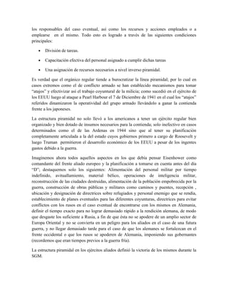 los responsables del caso eventual, así como los recursos y acciones empleados o a
emplearse en el mismo. Todo esto es logrado a través de las siguientes condiciones
principales:

   •   División de tareas.

   •   Capacitación efectiva del personal asignado a cumplir dichas tareas

   •   Una asignación de recursos necesarios a nivel inverso piramidal.

Es verdad que el orgánico regular tiende a burocratizar la línea piramidal; por lo cual en
casos extremos como el de conflicto armado se han establecido mecanismos para tomar
“atajos” y efectivizar así el trabajo coyuntural de la milicia; como sucedió en el ejército de
los EEUU luego al ataque a Pearl Harbour el 7 de Diciembre de 1941 en el cual los “atajos”
referidos dinamizaron la operatividad del grupo armado llevándolo a ganar la contienda
frente a los japoneses.

La estructura piramidal no solo llevó a los americanos a tener un ejército regular bien
organizado y bien dotado de insumos necesarios para la contienda; solo inefectivo en casos
determinados como el de las Ardenas en 1944 sino que al tener su planificación
completamente articulada a la del estado cuyos gobiernos primero a cargo de Roosevelt y
luego Truman permitieron el desarrollo económico de los EEUU a pesar de los ingentes
gastos debido a la guerra.

Imaginemos ahora todos aquellos aspectos en los que debía pensar Eisenhower como
comandante del frente aliado europeo y la planificación a tomarse en cuenta antes del día
“D”; destaquemos solo los siguientes: Alimentación del personal militar por tiempo
indefinido, avituallamiento, material bélico, operaciones de inteligencia militar,
reconstrucción de las ciudades destruidas, alimentación de la población empobrecida por la
guerra, construcción de obras públicas y militares como caminos y puentes, recepción ,
ubicación y designación de directrices sobre refugiados y personal enemigo que se rendía,
establecimiento de planes eventuales para las diferentes coyunturas, directrices para evitar
conflictos con los rusos en el caso eventual de encontrarse con los mismos en Alemania,
definir el tiempo exacto para no lograr demasiado rápido a la rendición alemana, de modo
que desgaste los suficiente a Rusia, a fin de que ésta no se apodere de un amplio sector de
Europa Oriental y no se convierta en un peligro para los aliados en el caso de una futura
guerra, y no llegar demasiado tarde para el caso de que los alemanes se fortalezcan en el
frente occidental o que los rusos se apoderen de Alemania, imponiendo sus gobernantes
(recordemos que eran tiempos previos a la guerra fría).

La estructura piramidal en los ejércitos aliados definió la victoria de los mismos durante la
SGM.
 
