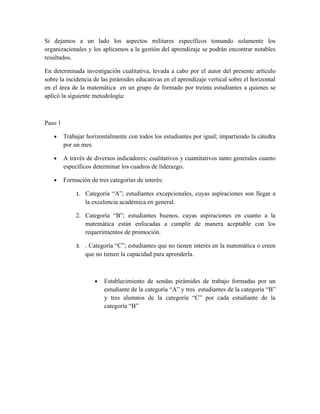 Si dejamos a un lado los aspectos militares específicos tomando solamente los
organizacionales y los aplicamos a la gestión del aprendizaje se podrán encontrar notables
resultados.

En determinada investigación cualitativa, levada a cabo por el autor del presente artículo
sobre la incidencia de las pirámides educativas en el aprendizaje vertical sobre el horizontal
en el área de la matemática en un grupo de formado por treinta estudiantes a quienes se
aplicó la siguiente metodología:



Paso 1

   •     Trabajar horizontalmente con todos los estudiantes por igual; impartiendo la cátedra
         por un mes.

   •     A través de diversos indicadores; cualitativos y cuantitativos tanto generales cuanto
         específicos determinar los cuadros de liderazgo.

   •     Formación de tres categorías de interés:

              1. Categoría “A”; estudiantes excepcionales, cuyas aspiraciones son llegar a
                 la excelencia académica en general.

              2. Categoría “B”; estudiantes buenos, cuyas aspiraciones en cuanto a la
                 matemática están enfocadas a cumplir de manera aceptable con los
                 requerimientos de promoción.

              3. . Categoría “C”; estudiantes que no tienen interés en la matemática o creen
                 que no tienen la capacidad para aprenderla.



                     •   Establecimiento de sendas pirámides de trabajo formadas por un
                         estudiante de la categoría “A” y tres estudiantes de la categoría “B”
                         y tres alumnos de la categoría “C” por cada estudiante de la
                         categoría “B”
 