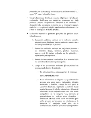 planteadas por los mismos y dosificadas a los estudiantes tanto “A”
    como “C”; supervisión del profesor.

•   Una prueba mensual dosificada por parte del profesor y pruebas co-
    evaluatorias dosificadas por categorías propuestas por cada
    pirámide; pruebas recuperatorias referentes a las anteriores a
    discreción todas las semanas o siempre que la pirámide lo requiera
    (cada director de pirámide elegirá coordinando con la misma fecha
    y hora de la recepción de dichas pruebas).

•   Evaluación mensual de pirámides por parte del profesor cuyos
    indicadores son:

       1. Evaluación académica realizada por el profesor a todos los
          alumnos (tareas, lecciones, pruebas, exámenes, valores, etc.)
          del trabajo realizado por el profesor.

       2. Evaluación académica realizada por los jefes de pirámide a
          sus miembros (tareas, lecciones, pruebas, exámenes,
          valores, etc.) del trabajo realizado por las pirámides y
          supervisadas por el profesor.

       3. Evaluación cualitativa de los miembros de la pirámide hacia
          sus respectivos facilitadores por categorías.

       4. Cotejo de las evaluaciones realizadas por el profesor así
          como por cada director de pirámide.

               •   Re-estructuración de cada categoría y de pirámides

                   SEGUNDO MOMENTO

               •   Cada estudiante de la categoría “A” y rotativamente
                   prepara una clase nueva (actividades iniciales,
                   desarrollo, evaluación y tareas) la cual aporta al
                   desarrollo de unidad , la presenta al profesor, el cual
                   evalúa la misma, brinda las orientaciones del caso al
                   estudiante, el cual impartirá dicha clase a los demás
                   compañeros de la categoría “A”, replicará el
                   procedimiento del profesor sobre directrices y
                   evaluación. De dos a tres clases se tomarán para
                   dicho proceso; en las cuales los estudiantes de la
                   categoría “A” trabajarán “solos” pero con la
                   supervisión del profesor, quien a su vez impartirá las
 