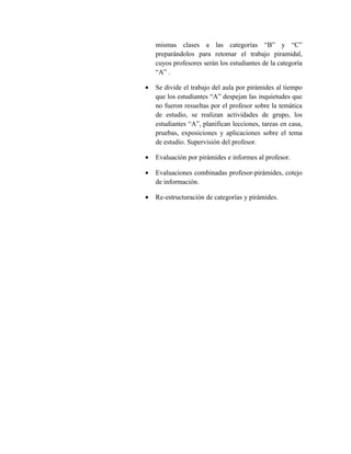 mismas clases a las categorías “B” y “C”
    preparándolos para retomar el trabajo piramidal,
    cuyos profesores serán los estudiantes de la categoría
    “A” .

•   Se divide el trabajo del aula por pirámides al tiempo
    que los estudiantes “A” despejan las inquietudes que
    no fueron resueltas por el profesor sobre la temática
    de estudio, se realizan actividades de grupo, los
    estudiantes “A”, planifican lecciones, tareas en casa,
    pruebas, exposiciones y aplicaciones sobre el tema
    de estudio. Supervisión del profesor.

•   Evaluación por pirámides e informes al profesor.

•   Evaluaciones combinadas profesor-pirámides, cotejo
    de información.

•   Re-estructuración de categorías y pirámides.
 