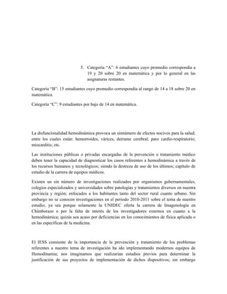 5. Categoría “A”: 6 estudiantes cuyo promedio correspondía a
                              19 y 20 sobre 20 en matemática y por lo general en las
                              asignaturas restantes.

Categoría “B”: 15 estudiantes cuyo promedio correspondía al rango de 14 a 18 sobre 20 en
matemática.

Categoría “C”: 9 estudiantes por bajo de 14 en matemática.




La disfuncionalidad hemodinámica provoca un sinnúmero de efectos nocivos para la salud;
entre los cuales están: hemorroides, várices, derrame cerebral; paro cardio-respiratorio;
miocarditis; etc.

Las instituciones públicas o privadas encargadas de la prevención o tratamiento médico
deben tener la capacidad de diagnosticar los casos referentes a hemodinámica a través de
los recursos humanos y tecnológicos; siendo la destreza de uso de los últimos; capítulo de
estudio de la carrera de equipos médicos.

Existen un sin número de investigaciones realizados por organismos gubernamentales,
colegios especializados y universidades sobre patologías y tratamientos diversos en nuestra
provincia y región; enfocados a los habitantes tanto del sector rural cuanto urbano. Sin
embargo no se conocen investigaciones en el periodo 2010-2011 sobre el tema de nuestro
estudio; ya sea porque solamente la UNIDEC oferta la carrera de Imagenología en
Chimborazo o por la falta de interés de los investigadores externos en cuanto a la
hemodinámica; quizás sea acaso por deficiencias en los conocimientos de física aplicada o
en las específicas de la medicina.



El IESS consiente de la importancia de la prevención y tratamiento de los problemas
referentes a nuestro tema de investigación ha ido implementando modernos equipos de
Hemodinamia; nos imaginamos que realizarían estudios previos para determinar la
justificación de sus proyectos de implementación de dichos dispositivos; sin embargo
 