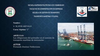ESCUELASUPERIORPOLITÉCNICADE CHIMBORAZO
FACULTADDEADMINISTRACIÓNDE EMPRESAS
ESCUELADEGESTIÓNDETRANSPORTE
TRANSPORTEMARÍTIMOY FLUVIAL
Nombre:
 SLATER AREVALO
Curso: Séptimo “2”
ARTÍCULO:
Las obligaciones del porteador en el contrato de
transporte marítimo de mercancías
AUTOR:
Fernando Jiménez Valderrama
 