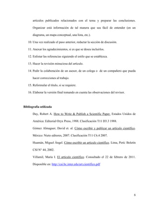 6
artículos publicados relacionados con el tema y preparar las conclusiones.
Organizar está información de tal manera que sea fácil de entender (en un
diagrama, un mapa conceptual, una lista, etc.).
10. Una vez realizado el paso anterior, redactar la sección de discusión.
11. Anexar los agradecimientos, si es que se desea incluirlos.
12. Enlistar las referencias siguiendo el estilo que se establezca.
13. Hacer la revisión minuciosa del artículo.
14. Pedir la colaboración de un asesor, de un colega o de un compañero que pueda
hacer correcciones al trabajo.
15. Reformular el título, si se requiere.
16. Elaborar la versión final tomando en cuenta las observaciones del revisor.
Bibliografía utilizada
Day, Robert A. How to Write & Publish a Scientific Paper. Estados Unidos de
América: Editorial Oryx Press, 1988. Clasificación T11 D3.3 1988.
Gómez Almaguer, David et. al. Cómo escribir y publicar un artículo científico.
México: Nieto editores, 2007. Clasificación T11 C6.4 2007.
Huamán, Miguel Ángel. Cómo escribir un artículo científico. Lima, Perú: Boletín
CSI N° 44, 2002.
Villamil, María I. El artículo científico. Consultado el 22 de febrero de 2011.
Disponible en: http://cai.bc.inter.edu/art.cientifico.pdf
 