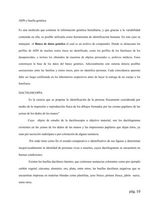 pág. 10
ADN o huella genética
Es una molécula que contiene la información genética hereditaria, y que gracias a la variabilidad
contenida en ella, es posible utilizarla como herramienta de identificación humana. En este caso se
manejará el Banco de datos genético el cual es un archivo de computador. Donde se almacenan los
perfiles de ADN de muchos restos óseos no identificado, como los perfiles de los familiares de los
desaparecidos, o incluso los obtenidos de muestras de objetos personales o, archivos médicos. Estos
constituyen la base de los datos del banco genético. Adicionalmente este sistema detecta posibles
asociaciones entre las familias y restos óseos, pero no identifica personas. Cada coincidencia aparente
debe ser luego confirmada en los laboratorios respectivos antes de hacer la entrega de un cuerpo a los
familiares.
DACTILOSCOPÍA
Es la ciencia que se propone la identificación de la persona físicamente considerada por
medio de la impresión o reproducción física de los dibujos formados por las crestas papilares de las
yemas de los dedos de las manos”
Cuyo objeto de estudio de la dactiloscopia u objetivo material, son los dactilogramas
existentes en las yemas de los dedos de las manos y las impresiones papilares que dejan éstos, ya
sean por secreción sudorípara o por coloración de alguna sustancia.
Por ende tiene como fin el estudio comparativo e identificativo de sus figuras y determinar
inequivocadamente la identidad de personas vivas o muertes, cuyos dactilogramas se encuentren en
buenas condiciones.
Existen las huellas dactilares latentes, que contienen sustancias colorantes como por ejemplo
carbón vegetal, cúrcuma, aluminio, oro, plata, entre otros; las huellas dactilares negativas que se
encuentran impresas en materias blandas como plastilina, yeso fresco, pintura fresca, jabón suave,
entre otros.
 
