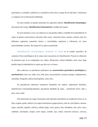 pág. 13
particulares y en detalle, cualitativos y cuantitativos del rostro y cuerpo de un individuo. Caracterizar
y comparar con la información indubitada.
En estos estudios se pueden mencionar los siguientes análisis: Identificación Somatológica:
descripción del cuerpo. Identificación Somatométrica: medidas del cuerpo.
En seres humanos vivos y en cadáveres es una prueba válida y confiable de la identidad de un
sujeto al aportar características relevantes tales como: contextura física, estatura, relación entre los
diferentes segmentos corporales (tronco y extremidades superiores e inferiores), así como
particularidades externas del cuerpo de un sujeto en particular.
Identificación antropológica mediante la oreja es el estudio específico de
caracteres físico-morfológicos de la oreja como mecanismo de identificación. Procura la obtención
de elementos que al ser comparados con videos, filmaciones, retratos hablados, entre otros, haga
posible lograr la identidad de un sujeto que dice ser o se busca.
Para cadáveres no putrefactos analizamos las características particulares morfológicas y
morfométricas como son: edad, sexo, talla, peso, raza profesión, cicatrices tatuajes, impedimentos,
anomalías, fotografía, análisis dactilográfico, entre otros.
En putrefacción cadavérica realizamos fotografías del cadáver, impresiones dactilares,
identificación estomatológica(dental), descripción detallada de ropas, constitución física, talla y
peso, raza y edad.
Para determinar los rasgos fisonómicos del individuo describimos la complexión física (si es
flaco, regular, gordo, atletico), los rasgos fisionómicos (grupo étnico), color de piel (blanco, moreno,
negro, amarillo, trigueño, cobrizo); cabello (largo, corto, grueso, fino, abundante, ralo, calvo, lacio,
ondulado, ensortijado, crespo), color (negro, castaño, rojo, rubio), inserción (cóncava, convexa,
 