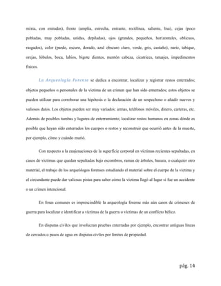 pág. 14
mixta, con entradas), frente (amplia, estrecha, entrante, rectilínea, saliente, lisa), cejas (poco
pobladas, muy pobladas, unidas, depiladas), ojos (grandes, pequeños, horizontales, oblicuos,
rasgados), color (pardo, oscuro, dorado, azul obscuro claro, verde, gris, castaño), nariz, tabique,
orejas, lóbulos, boca, labios, bigote dientes, mentón cabeza, cicatrices, tatuajes, impedimentos
físicos.
La Arqueología Forense se dedica a encontrar, localizar y registrar restos enterrados;
objetos pequeños o personales de la víctima de un crimen que han sido enterrados; estos objetos se
pueden utilizar para corroborar una hipótesis o la declaración de un sospechoso o añadir nuevos y
valiosos datos. Los objetos pueden ser muy variados: armas, teléfonos móviles, dinero, carteras, etc.
Además de posibles tumbas y lugares de enterramiento; localizar restos humanos en zonas dónde es
posible que hayan sido enterrados los cuerpos o restos y reconstruir que ocurrió antes de la muerte,
por ejemplo, cómo y cuándo murió.
Con respecto a la enajenaciones de la superficie corporal en víctimas recientes sepultadas, en
casos de víctimas que quedan sepultadas bajo escombros, ramas de árboles, basura, o cualquier otro
material, el trabajo de los arqueólogos forenses estudiando el material sobre el cuerpo de la víctima y
el circundante puede dar valiosas pistas para saber cómo la víctima llegó al lugar si fue un accidente
o un crimen intencional.
En fosas comunes es imprescindible la arqueología forense más aún casos de crímenes de
guerra para localizar e identificar a víctimas de la guerra o víctimas de un conflicto bélico.
En disputas civiles que involucran pruebas enterradas por ejemplo, encontrar antiguas líneas
de cercados o pasos de agua en disputas civiles por límites de propiedad.
 