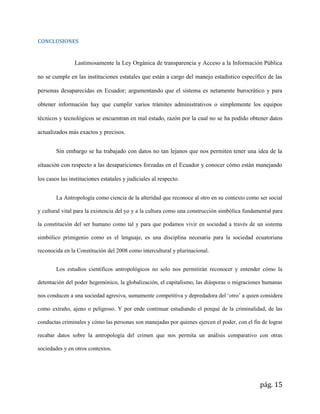 pág. 15
CONCLUSIONES
Lastimosamente la Ley Orgánica de transparencia y Acceso a la Información Pública
no se cumple en las instituciones estatales que están a cargo del manejo estadístico específico de las
personas desaparecidas en Ecuador; argumentando que el sistema es netamente burocrático y para
obtener información hay que cumplir varios trámites administrativos o simplemente los equipos
técnicos y tecnológicos se encuentran en mal estado, razón por la cual no se ha podido obtener datos
actualizados más exactos y precisos.
Sin embargo se ha trabajado con datos no tan lejanos que nos permiten tener una idea de la
situación con respecto a las desapariciones forzadas en el Ecuador y conocer cómo están manejando
los casos las instituciones estatales y judiciales al respecto.
La Antropología como ciencia de la alteridad que reconoce al otro en su contexto como ser social
y cultural vital para la existencia del yo y a la cultura como una construcción simbólica fundamental para
la constitución del ser humano como tal y para que podamos vivir en sociedad a través de un sistema
simbólico primigenio como es el lenguaje, es una disciplina necesaria para la sociedad ecuatoriana
reconocida en la Constitución del 2008 como intercultural y plurinacional.
Los estudios científicos antropológicos no solo nos permitirán reconocer y entender cómo la
detentación del poder hegemónico, la globalización, el capitalismo, las diásporas o migraciones humanas
nos conducen a una sociedad agresiva, sumamente competitiva y depredadora del ‘otro’ a quien considera
como extraño, ajeno o peligroso. Y por ende continuar estudiando el porqué de la criminalidad, de las
conductas criminales y cómo las personas son manejadas por quienes ejercen el poder, con el fin de lograr
recabar datos sobre la antropología del crimen que nos permita un análisis comparativo con otras
sociedades y en otros contextos.
 