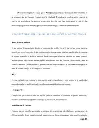 pág. 16
De esta manera podemos decir que la Antropología es una disciplina auxiliar trascendental en
la aplicación de las Ciencias Forenses con la finalidad de coadyuvar en el ejercicio veraz de la
justicia en beneficio de la sociedad ecuatoriana. Para lo cual hace falta poner en práctica las
metodologías y técnicas antropológicas forenses en el campo y continuar desarrollándolas.
5. DOCUMENTOS DE RESPALDO, ANEXOS, O EXPLICACIÓN DE CRITERIO TÉCNICO
Banco de datos genético
Es un archivo de computador. Donde se almacenan los perfiles de ADN de muchos restos óseos no
identificado, como los perfiles de los familiares de los desaparecidos, o incluso los obtenidos de muestras
de objetos personales o, archivos médicos. Estos constituyen la base de los datos del banco genético.
Adicionalmente este sistema detecta posibles asociaciones entre las familias y restos óseos, pero no
identifica personas. Cada coincidencia aparente debe ser luego confirmada en los laboratorios respectivos
antes de hacer la entrega de un cuerpo a los familiares.
ADN
Es una molécula que contiene la información genética hereditaria, y que gracias a la variabilidad
contenida en ella, es posible utilizarla como herramienta de identificación humana.
Cotejo genético
Comparación que se realiza entre los perfiles genéticos obtenidos en elementos de prueba dubitados y
muestras de referencia que permite concluir si existe relación o no entre ellos.
Identificación de cadáver
Conjunto técnico científico que evalúa un conjunto de variables que individualizan a una persona y la
diferencian de los demás para ello se acude a características físicas, psíquicas y a aspectos socioculturales.
 