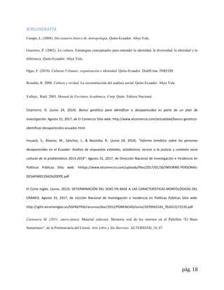 pág. 18
BIBLIOGRAFÍA
Campo, L. (2008). Diccionario básico de Antropología. Quito-Ecuador. Abya Yala.
Guerrero, P. (2002). La cultura. Estrategias conceptuales para entender la identidad, la diversidad, la alteridad y la
diferencia. Quito-Ecuador. Abya Yala.
Ogaz, F. (2010). Culturas Urbanas: organización e identidad. Quito-Ecuador. DiablUma- INREDH
Rosaldo, R. 2000. Cultura y verdad. La reconstrucción del análisis social. Quito-Ecuador. Abya Yala.
Vallejo, Raùl. 2003. Manual de Escritura Académica. Corp. Quito. Editora Nacional.
Chamorro, D. (Junio 24, 2014). Banco genético para identificar a desaparecidos es parte de un plan de
investigación. Agosto 31, 2017, de El Comercio Sitio web: http://www.elcomercio.com/actualidad/banco-genetico-
identificar-desaparecidos-ecuador.html
Insuasti, S., Álvarez, M., Sánchez, J., & Nasimba, R.. (Junio 24, 2014). “Informe temático sobre las personas
desaparecidas en el Ecuador: Análisis de respuestas estatales, estadísticas, acceso a la justicia y contexto socio
cultural de la problemática 2013-2014”. Agosto 31, 2017, de Dirección Nacional de Investigación e Incidencia en
Políticas Públicas Sitio web: hhttps://www.elcomercio.com/uploads/files/2017/01/30/INFORME-PERSONAS-
DESAPARECIDAS%20DPE.pdf
El Corte Inglés. (Junio, 2013). DETERMINACIÓN DEL SEXO EN BASE A LAS CARACTERÍSTICAS MORFOLÓGICAS DEL
CRÁNEO. Agosto 31, 2017, de irección Nacional de Investigación e Incidencia en Políticas Públicas Sitio web:
http://sgfm.elcorteingles.es/SGFM/FRA/recursos/doc/2013/PONENCIAS/Junio/1070945143_762013172535.pdf
Cartonera M. (2011, enero-junio). Material calavera: Memoria oral de los internos en el Pabellón “El Buen
Samaritano”, de la Penitenciaría del Litoral. Arte Libre y Sin Barrotes. ALTERIDAD, 10, 67
 