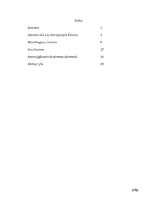pág.
Índice
Resumen 3
Introducción a la Antropología Forense 4
Metodología y técnicas 8
Conclusiones 15
Anexos (glosario de términos forenses) 16
Bibliografía 18
 