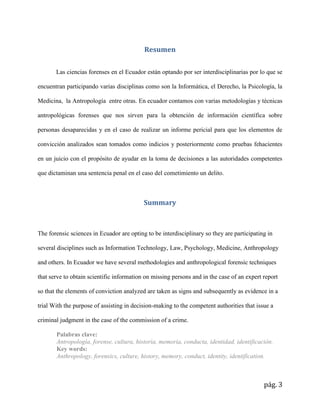pág. 3
Resumen
Las ciencias forenses en el Ecuador están optando por ser interdisciplinarias por lo que se
encuentran participando varias disciplinas como son la Informática, el Derecho, la Psicología, la
Medicina, la Antropología entre otras. En ecuador contamos con varias metodologías y técnicas
antropológicas forenses que nos sirven para la obtención de información científica sobre
personas desaparecidas y en el caso de realizar un informe pericial para que los elementos de
convicción analizados sean tomados como indicios y posteriormente como pruebas fehacientes
en un juicio con el propósito de ayudar en la toma de decisiones a las autoridades competentes
que dictaminan una sentencia penal en el caso del cometimiento un delito.
Summary
The forensic sciences in Ecuador are opting to be interdisciplinary so they are participating in
several disciplines such as Information Technology, Law, Psychology, Medicine, Anthropology
and others. In Ecuador we have several methodologies and anthropological forensic techniques
that serve to obtain scientific information on missing persons and in the case of an expert report
so that the elements of conviction analyzed are taken as signs and subsequently as evidence in a
trial With the purpose of assisting in decision-making to the competent authorities that issue a
criminal judgment in the case of the commission of a crime.
Palabras clave:
Antropología, forense, cultura, historia, memoria, conducta, identidad, identificación.
Key words:
Anthropology, forensics, culture, history, memory, conduct, identity, identification.
 