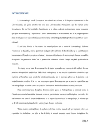 pág. 4
INTRODUCCIÓN
La Antropología en el Ecuador es una ciencia social que se la imparte escasamente en las
Universidades, en Quito existen tan solo dos Universidades Particulares que la ofertan como
licenciatura. En las Universidades Estatales no se la oferta. Además es importante tomar en cuenta
que pese a la nueva Ley Orgánica de Cultura aprobada el 10 de noviembre del 2016, el presupuesto
para investigaciones socioculturales es insuficiente limitando por ende la producción científica socio-
cultural.
Es así que debido a la escasez de investigaciones en el tema de Antropología Cultural
Forense en el Ecuador, me he permitido indagar sobre el tema de la identidad y la identificación
humana especificando conceptos, métodos y técnicas utilizadas por la antropología forense con el fin
de aportar ‘un granito de arena’ en la producción científica en este campo tan poco practicado en
Ecuador.
Por tanto no se trata de comparación de datos generados en campo ni del análisis de una
persona desaparecida específica. Más bien corresponde a un artículo académico científico que
explicita el beneficio que aporta la interdisciplinaridad en el ejercicio pleno de la justicia o de
procedimientos penales. A la vez me propongo exponer lo emergente que se vuelve especializarnos
los antropólogos en ramas como las ciencias forenses en beneficio de la sociedad ecuatoriana.
Para comprender ésta disciplina debemos saber que a la Antropología se entiende como la
Ciencia que estudia la realidad humana, es decir, que trata de los aspectos biológicos y sociales del
ser humano. Por tanto la diversidad humana es el objeto de estudio de la antropología, la misma que
se divide en antropología cultural y antropología física o biológica.
“Para muchos antropólogos la cultura solo fue posible cuando el ser humano estuvo en
capacidad de simbolizar, por ello se ha definido al animal humano como Homus simbólicus. La
 