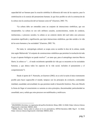 pág. 5
capacidad del ser humano para la creación simbólica lo diferencia del resto de las especies, pues la
simbolización es la esencia del pensamiento humano, la que hizo posible no solo la construcción de
la cultura sino la construcción del ser humano como tal” (Guerrero, 2002: 75).
“La cultura debe ser entendida como un conjunto de interacciones simbólicas, que son
interpretables. La cultura no son solo atributos casuales, acontecimientos, modos de conducta,
instituciones, o procesos sociales; la cultura es un contexto dentro del cual todos esos procesos
encuentran significado y significación, que tejen interacciones simbólicas, que dan sentido a la vida
de los seres humanos y las sociedades” (Guerrero, 2002: 76).
Por tanto, la antropología cultural, se ocupa como su nombre lo dice de la cultura, siendo
ésta según Malinowski “el conjunto de construcciones simbólicas que permiten la resolución de todo
lo que el aparato biológico no puede resolver”1
; en tanto que, para el antropólogo marxista Marvin
Harris, la cultura es “… el modo socialmente aprendido de vida que se encuentra en las sociedades
humanas, y que abarca todos los aspectos de la vida social, incluidos el pensamiento y el
comportamiento”2.
Desde el aporte de F. Nietzsche, en Guerrero (2002), no es solo la razón el único instrumento
posible para hacer cognoscible el mundo, tampoco son los principios de evolución, continuidad,
totalidad, causalidad, universalidad, los que permiten medir el desarrollo histórico. Para este filósofo
la forma de llegar al conocimiento se sustenta en otros principios, discontinuidad, particularidad no
causalidad, azar y señala que estos procesos son multilineales y multívocos.
1
MALINOWSKI, Bronislaw. Los argonautas del pacífico Occidental. Altaya, 2000. En OGAZ, Felipe. Culturas Urbanas
Organización e Identidad. INREDH, 2010.
2
HARRIS, Marvin. Teorías sobre la cultura en la era posmoderna. CRÍTICA Barcelona 2000. Pág.17. En OGAZ,
Felipe. Culturas Urbanas Organización e Identidad. INREDH, 2010.
 
