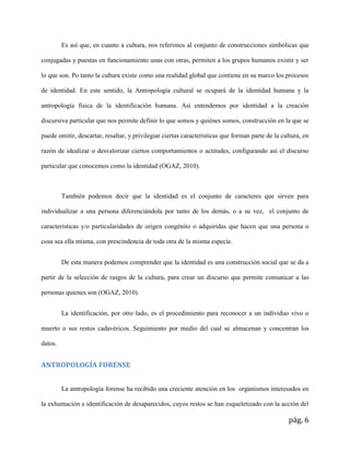pág. 6
Es así que, en cuanto a cultura, nos referimos al conjunto de construcciones simbólicas que
conjugadas y puestas en funcionamiento unas con otras, permiten a los grupos humanos existir y ser
lo que son. Po tanto la cultura existe como una realidad global que contiene en su marco los procesos
de identidad. En este sentido, la Antropología cultural se ocupará de la identidad humana y la
antropología física de la identificación humana. Así entendemos por identidad a la creación
discursiva particular que nos permite definir lo que somos y quiénes somos, construcción en la que se
puede omitir, descartar, resaltar, y privilegiar ciertas características que forman parte de la cultura, en
razón de idealizar o desvalorizar ciertos comportamientos o actitudes, configurando así el discurso
particular que conocemos como la identidad (OGAZ, 2010).
También podemos decir que la identidad es el conjunto de caracteres que sirven para
individualizar a una persona diferenciándola por tanto de los demás, o a su vez, el conjunto de
características y/o particularidades de origen congénito o adquiridas que hacen que una persona o
cosa sea ella misma, con prescindencia de toda otra de la misma especie.
De esta manera podemos comprender que la identidad es una construcción social que se da a
partir de la selección de rasgos de la cultura, para crear un discurso que permite comunicar a las
personas quienes son (OGAZ, 2010).
La identificación, por otro lado, es el procedimiento para reconocer a un individuo vivo o
muerto o sus restos cadavéricos. Seguimiento por medio del cual se almacenan y concentran los
datos.
ANTROPOLOGÍA FORENSE
La antropología forense ha recibido una creciente atención en los organismos interesados en
la exhumación e identificación de desaparecidos, cuyos restos se han esqueletizado con la acción del
 