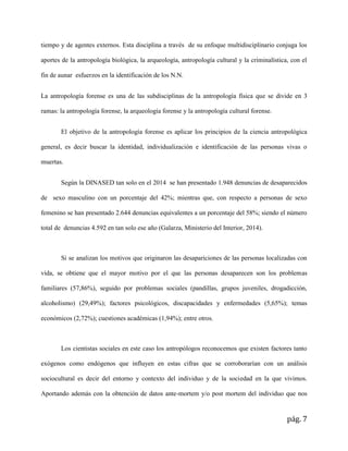 pág. 7
tiempo y de agentes externos. Esta disciplina a través de su enfoque multidisciplinario conjuga los
aportes de la antropología biológica, la arqueología, antropología cultural y la criminalística, con el
fin de aunar esfuerzos en la identificación de los N.N.
La antropología forense es una de las subdisciplinas de la antropología física que se divide en 3
ramas: la antropología forense, la arqueología forense y la antropología cultural forense.
El objetivo de la antropología forense es aplicar los principios de la ciencia antropológica
general, es decir buscar la identidad, individualización e identificación de las personas vivas o
muertas.
Según la DINASED tan solo en el 2014 se han presentado 1.948 denuncias de desaparecidos
de sexo masculino con un porcentaje del 42%; mientras que, con respecto a personas de sexo
femenino se han presentado 2.644 denuncias equivalentes a un porcentaje del 58%; siendo el número
total de denuncias 4.592 en tan solo ese año (Galarza, Ministerio del Interior, 2014).
Si se analizan los motivos que originaron las desapariciones de las personas localizadas con
vida, se obtiene que el mayor motivo por el que las personas desaparecen son los problemas
familiares (57,86%), seguido por problemas sociales (pandillas, grupos juveniles, drogadicción,
alcoholismo) (29,49%); factores psicológicos, discapacidades y enfermedades (5,65%); temas
económicos (2,72%); cuestiones académicas (1,94%); entre otros.
Los cientistas sociales en este caso los antropólogos reconocemos que existen factores tanto
exógenos como endógenos que influyen en estas cifras que se corroborarían con un análisis
sociocultural es decir del entorno y contexto del individuo y de la sociedad en la que vivimos.
Aportando además con la obtención de datos ante-mortem y/o post mortem del individuo que nos
 
