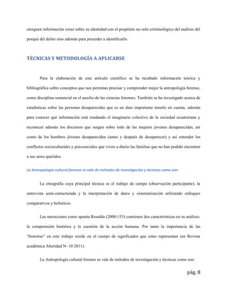 pág. 8
otorguen información veraz sobre su identidad con el propósito no solo criminológico del análisis del
porqué del delito sino además para proceder a identificarlo.
TÉCNICAS Y METODOLOGÍA A APLICARSE
Para la elaboración de este artículo científico se ha recabado información teórica y
bibliográfica sobre conceptos que nos permitan precisar y comprender mejor la antropología forense,
como disciplina sustancial en el auxilio de las ciencias forenses. También se ha investigado acerca de
estadísticas sobre las personas desaparecidas que es un dato importante tenerlo en cuenta, además
para conocer qué información está rondando el imaginario colectivo de la sociedad ecuatoriana y
reconocer además los discursos que surgen sobre todo de las mujeres jóvenes desaparecidas, así
como de los hombres jóvenes desaparecidos (antes y después de desaparecer) y así entender los
conflictos socioculturales y psicosociales que viven a diario las familias que no han podido encontrar
a sus seres queridos.
La Antropología cultural forense se vale de métodos de investigación y técnicas como son:
La etnografía cuya principal técnica es el trabajo de campo (observación participante), la
entrevista semi-estructurada y la interpretación de datos y sistematización utilizando enfoques
comparativos y holísticos.
Las narraciones como apunta Rosaldo (2000:153) contienen dos características en su análisis:
la comprensión histórica y la cuestión de la acción humana. Por tanto la importancia de las
“historias” en este trabajo reside en el cuerpo de significados que estas representan (en Revista
académica Alteridad N- 10 2011).
La Antropología cultural forense se vale de métodos de investigación y técnicas como son:
 