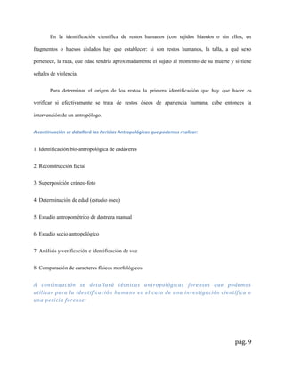 pág. 9
En la identificación científica de restos humanos (con tejidos blandos o sin ellos, en
fragmentos o huesos aislados hay que establecer: si son restos humanos, la talla, a qué sexo
pertenece, la raza, que edad tendría aproximadamente el sujeto al momento de su muerte y si tiene
señales de violencia.
Para determinar el origen de los restos la primera identificación que hay que hacer es
verificar si efectivamente se trata de restos óseos de apariencia humana, cabe entonces la
intervención de un antropólogo.
A continuación se detallará las Pericias Antropológicas que podemos realizar:
1. Identificación bio-antropológica de cadáveres
2. Reconstrucción facial
3. Superposición cráneo-foto
4. Determinación de edad (estudio óseo)
5. Estudio antropométrico de destreza manual
6. Estudio socio antropológico
7. Análisis y verificación e identificación de voz
8. Comparación de caracteres físicos morfológicos
A continuación se detallará técnicas antropológicas forenses que podemos
utilizar para la identificación humana en el caso de una investigación científica o
una pericia forense:
 