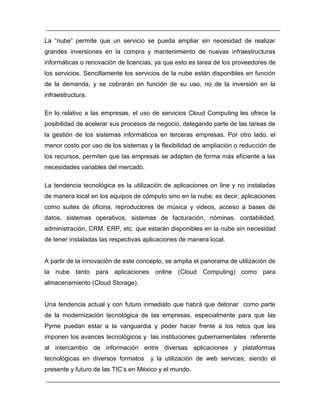 La “nube” permite que un servicio se pueda ampliar sin necesidad de realizar 
grandes inversiones en la compra y mantenimiento de nuevas infraestructuras 
informáticas o renovación de licencias, ya que esto es tarea de los proveedores de 
los servicios. Sencillamente los servicios de la nube están disponibles en función 
de la demanda, y se cobrarán en función de su uso, no de la inversión en la 
infraestructura. 
En lo relativo a las empresas, el uso de servicios Cloud Computing les ofrece la 
posibilidad de acelerar sus procesos de negocio, delegando parte de las tareas de 
la gestión de los sistemas informáticos en terceras empresas. Por otro lado, el 
menor costo por uso de los sistemas y la flexibilidad de ampliación o reducción de 
los recursos, permiten que las empresas se adapten de forma más eficiente a las 
necesidades variables del mercado. 
La tendencia tecnológica es la utilización de aplicaciones on line y no instaladas 
de manera local en los equipos de cómputo sino en la nube; es decir, aplicaciones 
como suites de oficina, reproductores de música y videos, acceso a bases de 
datos, sistemas operativos, sistemas de facturación, nóminas, contabilidad, 
administración, CRM, ERP, etc. que estarán disponibles en la nube sin necesidad 
de tener instaladas las respectivas aplicaciones de manera local. 
A partir de la innovación de este concepto, se amplia el panorama de utilización de 
la nube tanto para aplicaciones online (Cloud Computing) como para 
almacenamiento (Cloud Storage). 
Una tendencia actual y con futuro inmediato que habrá que detonar como parte 
de la modernización tecnológica de las empresas, especialmente para que las 
Pyme puedan estar a la vanguardia y poder hacer frente a los retos que les 
imponen los avances tecnológicos y las instituciones gubernamentales referente 
al intercambio de información entre diversas aplicaciones y plataformas 
tecnológicas en diversos formatos y la utilización de web services; siendo el 
presente y futuro de las TIC’s en México y el mundo. 
 