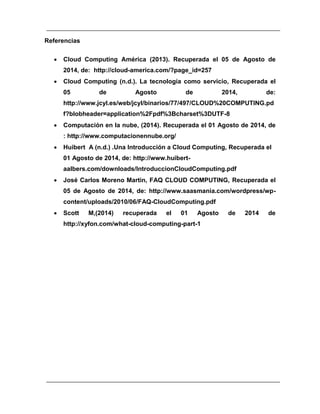 Referencias 
 Cloud Computing América ( ). Recuperada el 05 de Agosto de 
2014, de: http://cloud-america.com/?page_id=257 
 Cloud Computing (n.d.). La tecnología como servicio, Recuperada el 
05 de Agosto de 2014, de: 
http://www.jcyl.es/web/jcyl/binarios/77/497/CLOUD%20COMPUTING.pd 
f?blobheader=application%2Fpdf%3Bcharset%3DUTF- 
 Computación en la nube, (2014). Recuperada el 01 Agosto de 2014, de 
: http://www.computacionennube.org/ 
 Huibert A (n.d.) .Una Introducción a Cloud Computing, Recuperada el 
01 Agosto de 2014, de: http://www.huibert-aalbers. 
com/downloads/IntroduccionCloudComputing.pdf 
 José Carlos Moreno Martin, FAQ CLOUD COMPUTING, Recuperada el 
05 de Agosto de 2014, de: http://www.saasmania.com/wordpress/wp-content/ 
uploads/2010/06/FAQ-CloudComputing.pdf 
 Scott M,( ) recuperada el 01 Agosto de 2014 de 
http://xyfon.com/what-cloud-computing-part- 
