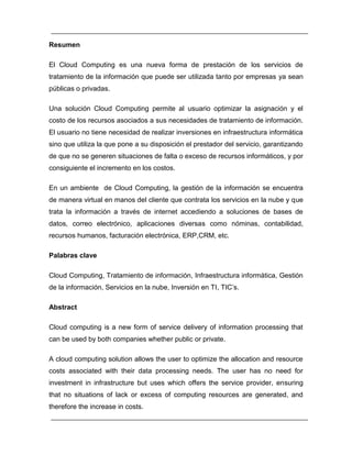 Resumen 
El Cloud Computing es una nueva forma de prestación de los servicios de 
tratamiento de la información que puede ser utilizada tanto por empresas ya sean 
públicas o privadas. 
Una solución Cloud Computing permite al usuario optimizar la asignación y el 
costo de los recursos asociados a sus necesidades de tratamiento de información. 
El usuario no tiene necesidad de realizar inversiones en infraestructura informática 
sino que utiliza la que pone a su disposición el prestador del servicio, garantizando 
de que no se generen situaciones de falta o exceso de recursos informáticos, y por 
consiguiente el incremento en los costos. 
En un ambiente de Cloud Computing, la gestión de la información se encuentra 
de manera virtual en manos del cliente que contrata los servicios en la nube y que 
trata la información a través de internet accediendo a soluciones de bases de 
datos, correo electrónico, aplicaciones diversas como nóminas, contabilidad, 
recursos humanos, facturación electrónica, ERP,CRM, etc. 
Palabras clave 
Cloud Computing, Tratamiento de información, Infraestructura informática, Gestión 
de la información, Servicios en la nube, Inversión en TI, TIC’s. 
Abstract 
Cloud computing is a new form of service delivery of information processing that 
can be used by both companies whether public or private. 
A cloud computing solution allows the user to optimize the allocation and resource 
costs associated with their data processing needs. The user has no need for 
investment in infrastructure but uses which offers the service provider, ensuring 
that no situations of lack or excess of computing resources are generated, and 
therefore the increase in costs. 
 