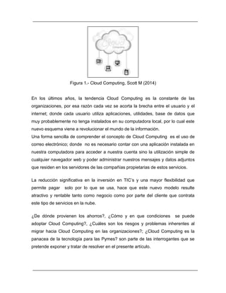 Figura 1.- Cloud Computing, Scott M (2014) 
En los últimos años, la tendencia Cloud Computing es la constante de las 
organizaciones, por esa razón cada vez se acorta la brecha entre el usuario y el 
internet; donde cada usuario utiliza aplicaciones, utilidades, base de datos que 
muy probablemente no tenga instalados en su computadora local, por lo cual este 
nuevo esquema viene a revolucionar el mundo de la información. 
Una forma sencilla de comprender el concepto de Cloud Computing es el uso de 
correo electrónico; donde no es necesario contar con una aplicación instalada en 
nuestra computadora para acceder a nuestra cuenta sino la utilización simple de 
cualquier navegador web y poder administrar nuestros mensajes y datos adjuntos 
que residen en los servidores de las compañías propietarias de estos servicios. 
La reducción significativa en la inversión en TIC’s y una mayor flexibilidad que 
permite pagar solo por lo que se usa, hace que este nuevo modelo resulte 
atractivo y rentable tanto como negocio como por parte del cliente que contrata 
este tipo de servicios en la nube. 
¿De dónde provienen los ahorros?, ¿Cómo y en que condiciones se puede 
adoptar Cloud Computing?, ¿Cuáles son los riesgos y problemas inherentes al 
migrar hacia Cloud Computing en las organizaciones?; ¿Cloud Computing es la 
panacea de la tecnología para las Pymes? son parte de las interrogantes que se 
pretende exponer y tratar de resolver en el presente artículo. 
 