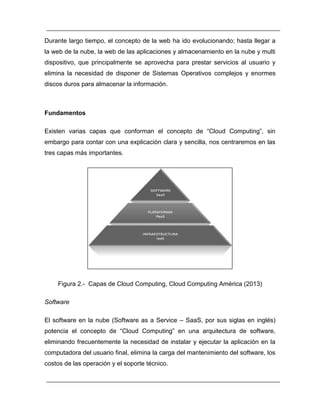 Durante largo tiempo, el concepto de la web ha ido evolucionando; hasta llegar a 
la web de la nube, la web de las aplicaciones y almacenamiento en la nube y multi 
dispositivo, que principalmente se aprovecha para prestar servicios al usuario y 
elimina la necesidad de disponer de Sistemas Operativos complejos y enormes 
discos duros para almacenar la información. 
Fundamentos 
Existen varias capas que conforman el concepto de “Cloud Computing”, sin 
embargo para contar con una explicación clara y sencilla, nos centraremos en las 
tres capas más importantes. 
Figura 2.- Capas de Cloud Computing, Cloud Computing América ( ) 
Software 
El software en la nube (Software as a Service – SaaS, por sus siglas en inglés) 
potencia el concepto de “Cloud Computing” en una arquitectura de software, 
eliminando frecuentemente la necesidad de instalar y ejecutar la aplicación en la 
computadora del usuario final, elimina la carga del mantenimiento del software, los 
costos de las operación y el soporte técnico. 
 