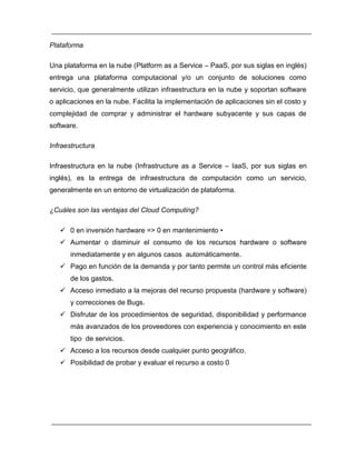 Plataforma 
Una plataforma en la nube (Platform as a Service – PaaS, por sus siglas en inglés) 
entrega una plataforma computacional y/o un conjunto de soluciones como 
servicio, que generalmente utilizan infraestructura en la nube y soportan software 
o aplicaciones en la nube. Facilita la implementación de aplicaciones sin el costo y 
complejidad de comprar y administrar el hardware subyacente y sus capas de 
software. 
Infraestructura 
Infraestructura en la nube (Infrastructure as a Service – IaaS, por sus siglas en 
inglés), es la entrega de infraestructura de computación como un servicio, 
generalmente en un entorno de virtualización de plataforma. 
¿Cuáles son las ventajas del Cloud Computing? 
 en inversión hardware => en mantenimiento • 
 Aumentar o disminuir el consumo de los recursos hardware o software 
inmediatamente y en algunos casos automáticamente. 
 Pago en función de la demanda y por tanto permite un control más eficiente 
de los gastos. 
 Acceso inmediato a la mejoras del recurso propuesta (hardware y software) 
y correcciones de Bugs. 
 Disfrutar de los procedimientos de seguridad, disponibilidad y performance 
más avanzados de los proveedores con experiencia y conocimiento en este 
tipo de servicios. 
 Acceso a los recursos desde cualquier punto geográfico. 
 Posibilidad de probar y evaluar el recurso a costo 
 