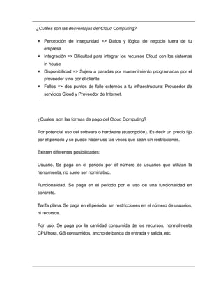 ¿Cuáles son las desventajas del Cloud Computing? 
 Percepción de inseguridad => Datos y lógica de negocio fuera de tu 
empresa. 
 Integración => Dificultad para integrar los recursos Cloud con los sistemas 
in house 
 Disponibilidad => Sujeto a paradas por mantenimiento programadas por el 
proveedor y no por el cliente. 
 Fallos => dos puntos de fallo externos a tu infraestructura: Proveedor de 
servicios Cloud y Proveedor de Internet. 
¿Cuáles son las formas de pago del Cloud Computing? 
Por potencial uso del software o hardware (suscripción). Es decir un precio fijo 
por el periodo y se puede hacer uso las veces que sean sin restricciones. 
Existen diferentes posibilidades: 
Usuario. Se paga en el periodo por el número de usuarios que utilizan la 
herramienta, no suele ser nominativo. 
Funcionalidad. Se paga en el periodo por el uso de una funcionalidad en 
concreto. 
Tarifa plana. Se paga en el periodo, sin restricciones en el número de usuarios, 
ni recursos. 
Por uso. Se paga por la cantidad consumida de los recursos, normalmente 
CPU/hora, GB consumidos, ancho de banda de entrada y salida, etc. 
 