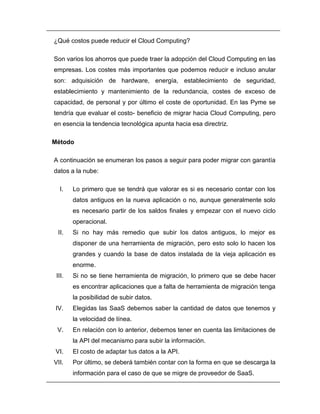 ¿Qué costos puede reducir el Cloud Computing? 
Son varios los ahorros que puede traer la adopción del Cloud Computing en las 
empresas. Los costes más importantes que podemos reducir e incluso anular 
son: adquisición de hardware, energía, establecimiento de seguridad, 
establecimiento y mantenimiento de la redundancia, costes de exceso de 
capacidad, de personal y por último el coste de oportunidad. En las Pyme se 
tendría que evaluar el costo- beneficio de migrar hacia Cloud Computing, pero 
en esencia la tendencia tecnológica apunta hacia esa directriz. 
Método 
A continuación se enumeran los pasos a seguir para poder migrar con garantía 
datos a la nube: 
I. Lo primero que se tendrá que valorar es si es necesario contar con los 
datos antiguos en la nueva aplicación o no, aunque generalmente solo 
es necesario partir de los saldos finales y empezar con el nuevo ciclo 
operacional. 
II. Si no hay más remedio que subir los datos antiguos, lo mejor es 
disponer de una herramienta de migración, pero esto solo lo hacen los 
grandes y cuando la base de datos instalada de la vieja aplicación es 
enorme. 
III. Si no se tiene herramienta de migración, lo primero que se debe hacer 
es encontrar aplicaciones que a falta de herramienta de migración tenga 
la posibilidad de subir datos. 
IV. Elegidas las SaaS debemos saber la cantidad de datos que tenemos y 
la velocidad de línea. 
V. En relación con lo anterior, debemos tener en cuenta las limitaciones de 
la API del mecanismo para subir la información. 
VI. El costo de adaptar tus datos a la API. 
VII. Por último, se deberá también contar con la forma en que se descarga la 
información para el caso de que se migre de proveedor de SaaS. 
 