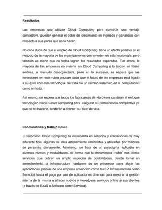 Resultados 
Las empresas que utilizan Cloud Computing para construir una ventaja 
competitiva, pueden generar el doble de crecimiento en ingresos y ganancias con 
respecto a sus pares que no lo hacen. 
No cabe duda de que el empleo de Cloud Computing tiene un efecto positivo en el 
negocio de la mayoría de las organizaciones que invierten en esta tecnología; pero 
también es cierto que no todos logran los resultados esperados. Por ahora, la 
mayoría de las empresas no invierte en Cloud Computing o lo hacen en forma 
errónea, a menudo desorganizada, pero en lo sucesivo, se espera que las 
inversiones en este rubro crezcan dado que el futuro de las empresas está ligado 
a su éxito con esta tecnología. Se trata de un cambio sistémico en la computación 
como un todo. 
Así mismo, se espera que todos los fabricantes de Hardware cambien el enfoque 
tecnológico hacia Cloud Computing para asegurar su permanencia competitiva ya 
que de no hacerlo, tenderán a acortar su ciclo de vida. 
Conclusiones y trabajo futuro 
El fenómeno Cloud Computing se materializa en servicios y aplicaciones de muy 
diferente tipo, algunas de ellas ampliamente extendidas y utilizadas por millones 
de personas diariamente. Asimismo, se trata de un paradigma aplicable en 
diversos niveles y modalidades, de forma que la denominada “nube” nos ofrece 
servicios que cubren un amplio espectro de posibilidades, desde tomar en 
arrendamiento la infraestructura hardware de un proveedor para alojar las 
aplicaciones propias de una empresa (conocido como IaaS o Infraestructura como 
Servicio) hasta el pago por uso de aplicaciones diversas para mejorar la gestión 
interna de la misma u ofrecer nuevos y novedosos servicios online a sus clientes 
(a través de SaaS o Software como Servicio). 
 