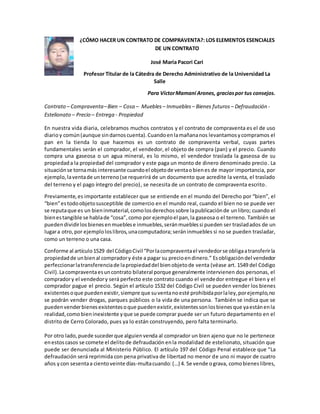 ¿CÓMO HACER UN CONTRATO DE COMPRAVENTA?: LOS ELEMENTOS ESENCIALES 
DE UN CONTRATO 
José María Pacori Cari 
Profesor Titular de la Cátedra de Derecho Administrativo de la Universidad La 
Salle 
Para Víctor Mamani Arones, gracias por tus consejos. 
Contrato – Compraventa – Bien – Cosa – Muebles – Inmuebles – Bienes futuros – Defraudación - 
Estelionato – Precio – Entrega - Propiedad 
En nuestra vida diaria, celebramos muchos contratos y el contrato de compraventa es el de uso 
diario y común (aunque sin darnos cuenta). Cuando en la mañana nos levantamos y compramos el 
pan en la tienda lo que hacemos es un contrato de compraventa verbal, cuyas partes 
fundamentales serán el comprador, el vendedor, el objeto de compra (pan) y el precio. Cuando 
compra una gaseosa o un agua mineral, es lo mismo, el vendedor traslada la gaseosa de su 
propiedad a la propiedad del comprador y este paga un monto de dinero denominado precio. La 
situación se torna más interesante cuando el objeto de venta o bien es de mayor importancia, por 
ejemplo, la venta de un terreno (se requerirá de un documento que acredite la venta, el traslado 
del terreno y el pago íntegro del precio), se necesita de un contrato de compraventa escrito. 
Previamente, es importante establecer que se entiende en el mundo del Derecho por “bien”, el 
“bien” es todo objeto susceptible de comercio en el mundo real, cuando el bien no se puede ver 
se reputa que es un bien inmaterial, como los derechos sobre la publicación de un libro; cuando el 
bien es tangible se habla de “cosa”, como por ejemplo el pan, la gaseosa o el terreno. También se 
pueden dividir los bienes en muebles e inmuebles, serán muebles si pueden ser trasladados de un 
lugar a otro, por ejemplo los libros, una computadora; serán inmuebles si no se pueden trasladar, 
como un terreno o una casa. 
Conforme al artículo 1529 del Código Civil “Por la compraventa el vendedor se obliga a transferir la 
propiedad de un bien al comprador y éste a pagar su precio en dinero.” Es obligación del vendedor 
perfeccionar la transferencia de la propiedad del bien objeto de venta (véase art. 1549 del Código 
Civil). La compraventa es un contrato bilateral porque generalmente intervienen dos personas, el 
comprador y el vendedor y será perfecto este contrato cuando el vendedor entregue el bien y el 
comprador pague el precio. Según el artículo 1532 del Código Civil se pueden vender los bienes 
existentes o que pueden existir, siempre que su venta no esté prohibida por la ley, por ejemplo, no 
se podrán vender drogas, parques públicos o la vida de una persona. También se indica que se 
pueden vender bienes existentes o que pueden existir, existentes son los bienes que ya están en la 
realidad, como bien inexistente y que se puede comprar puede ser un futuro departamento en el 
distrito de Cerro Colorado, pues ya lo están construyendo, pero falta terminarlo. 
Por otro lado, puede suceder que alguien venda al comprador un bien ajeno que no le pertenece 
en estos casos se comete el delito de defraudación en la modalidad de estelionato, situación que 
puede ser denunciada al Ministerio Público. El artículo 197 del Código Penal establece que “La 
defraudación será reprimida con pena privativa de libertad no menor de uno ni mayor de cuatro 
años y con sesenta a ciento veinte días-multa cuando: (…) 4. Se vende o grava, como bienes libres, 
 