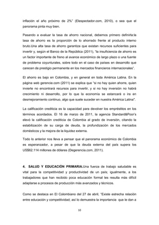 inflación el año próximo de 2%” (Elespectador.com, 2010), o sea que el
panorama pinta muy bien.

Pasando a evaluar la tasa de ahorro nacional, debemos primero definirla:la
tasa de ahorro es la proporción de lo ahorrado frente al producto interno
bruto.Una alta tasa de ahorro garantiza que existan recursos suficientes para
invertir y, según el Banco de la República (2011), “la insuficiencia de ahorro es
un factor importante de freno al avance económico de largo plazo o una fuente
de problema coyunturales, sobre todo en el caso de países en desarrollo que
carecen de prestigio permanente en los mercados financieros internacionales”.

El ahorro es bajo en Colombia, y en general en toda América Latina. En la
página web gerencie.com (2011) se explica que “si no hay quien ahorre, quien
invierte no encontrará recursos para invertir, y si no hay inversión no habrá
crecimiento ni desarrollo, por lo que la economía se estancará o ira en
desmejoramiento continuo, algo que suele suceder en nuestra América Latina".

La calificación crediticia es la capacidad para devolver los empréstitos en los
términos acordados. El 16 de marzo de 2011, la agencia Standard&Poor’s
elevó la calificación crediticia de Colombia al grado de inversión, citando la
estabilización de su carga de deuda, la profundización de los mercados
domésticos y la mejora de la liquidez externa.

Todo lo anterior nos lleva a pensar que el panorama económico de Colombia
es esperanzador, a pesar de que la deuda externa del país supera los
US$62.114 millones de dólares (Degerencia.com, 2011).




4. SALUD Y EDUCACIÓN PRIMARIA.Una fuerza de trabajo saludable es
vital para la competitividad y productividad de un país; igualmente, a los
trabajadores que han recibido poca educación formal les resulta más difícil
adaptarse a procesos de producción más avanzados y técnicos.


Como se destaca en El Colombiano del 27 de abril, “Existe estrecha relación
entre educación y competitividad; así lo demuestra la importancia que le dan a


                                       10
 