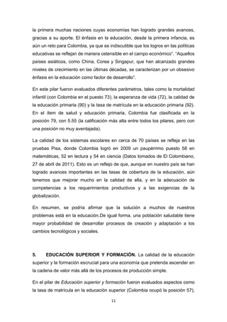 la primera muchas naciones cuyas economías han logrado grandes avances,
gracias a su aporte. El énfasis en la educación, desde la primera infancia, es
aún un reto para Colombia, ya que es indiscutible que los logros en las políticas
educativas se reflejan de manera ostensible en el campo económico”. “Aquellos
países asiáticos, como China, Corea y Singapur, que han alcanzado grandes
niveles de crecimiento en las últimas décadas, se caracterizan por un obsesivo
énfasis en la educación como factor de desarrollo”.

En este pilar fueron evaluados diferentes parámetros, tales como la mortalidad
infantil (con Colombia en el puesto 73), la esperanza de vida (72), la calidad de
la educación primaria (90) y la tasa de matrícula en la educación primaria (92).
En el ítem de salud y educación primaria, Colombia fue clasificada en la
posición 79, con 5.55 (la calificación más alta entre todos los pilares, pero con
una posición no muy aventajada).

La calidad de los sistemas escolares en cerca de 70 países se refleja en las
pruebas Pisa, donde Colombia logró en 2009 un paupérrimo puesto 58 en
matemáticas, 52 en lectura y 54 en ciencia (Datos tomados de El Colombiano,
27 de abril de 2011). Esto es un reflejo de que, aunque en nuestro país se han
logrado avances importantes en las tasas de cobertura de la educación, aún
tenemos que mejorar mucho en la calidad de ella, y en la adecuación de
competencias a los requerimientos productivos y a las exigencias de la
globalización.

En resumen, se podría afirmar que la solución a muchos de nuestros
problemas está en la educación.De igual forma, una población saludable tiene
mayor probabilidad de desarrollar procesos de creación y adaptación a los
cambios tecnológicos y sociales.




5.    EDUCACIÓN SUPERIOR Y FORMACIÓN. La calidad de la educación
superior y la formación escrucial para una economía que pretenda ascender en
la cadena de valor más allá de los procesos de producción simple.

En el pilar de Educación superior y formación fueron evaluados aspectos como
la tasa de matrícula en la educación superior (Colombia ocupó la posición 57),

                                       11
 