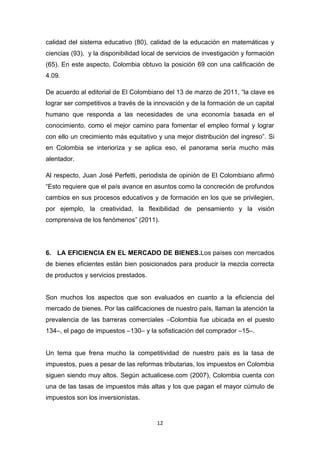 calidad del sistema educativo (80), calidad de la educación en matemáticas y
ciencias (93), y la disponibilidad local de servicios de investigación y formación
(65). En este aspecto, Colombia obtuvo la posición 69 con una calificación de
4.09.

De acuerdo al editorial de El Colombiano del 13 de marzo de 2011, “la clave es
lograr ser competitivos a través de la innovación y de la formación de un capital
humano que responda a las necesidades de una economía basada en el
conocimiento, como el mejor camino para fomentar el empleo formal y lograr
con ello un crecimiento más equitativo y una mejor distribución del ingreso”. Si
en Colombia se interioriza y se aplica eso, el panorama sería mucho más
alentador.

Al respecto, Juan José Perfetti, periodista de opinión de El Colombiano afirmó
“Esto requiere que el país avance en asuntos como la concreción de profundos
cambios en sus procesos educativos y de formación en los que se privilegien,
por ejemplo, la creatividad, la flexibilidad de pensamiento y la visión
comprensiva de los fenómenos” (2011).




6. LA EFICIENCIA EN EL MERCADO DE BIENES.Los países con mercados
de bienes eficientes están bien posicionados para producir la mezcla correcta
de productos y servicios prestados.


Son muchos los aspectos que son evaluados en cuanto a la eficiencia del
mercado de bienes. Por las calificaciones de nuestro país, llaman la atención la
prevalencia de las barreras comerciales –Colombia fue ubicada en el puesto
134–, el pago de impuestos –130– y la sofisticación del comprador –15–.


Un tema que frena mucho la competitividad de nuestro país es la tasa de
impuestos, pues a pesar de las reformas tributarias, los impuestos en Colombia
siguen siendo muy altos. Según actualicese.com (2007), Colombia cuenta con
una de las tasas de impuestos más altas y los que pagan el mayor cúmulo de
impuestos son los inversionistas.


                                       12
 