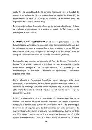 casilla 54), la asequibilidad de los servicios financieros (66), la facilidad de
acceso a los préstamos (61), la disponibilidad de capital de riesgo (66), la
restricción en los flujos de capital (104), la solidez de los bancos (34) y el
reglamento de bolsas de valores (113).

Es importante destacar la amplia solidez de los bancos colombianos y la tasa
de crédito de consumo que, de acuerdo a un estudio de Bancolombia, es la
más baja de América Latina.




9. PREPARACIÓN TECNOLÓGICA.En el mundo globalizado de hoy, la
tecnología cada vez más se ha convertido en un elemento importante para que
un país pueda competir y prosperar.Por lo tanto el acceso y uso de TIC son
herramientas clave para ladisposición tecnológica de los países, pues es
innegable su incursión en todos los espacios económicos y sociales.


En Medellín, por ejemplo, se desarrolla el Plan de Ciencia, Tecnología e
Innovación; dicho plan contempla el impulso a negocios emergentes, como la
ecoeficiencia    energética,   los   biomedicamentos,   la   biotecnología,   la
nanotecnología, la animación y desarrollo de aplicaciones y contenidos
digitales, entre otros.


En lo referente a Preparación tecnológica fueron valorados, entre otros
parámetros, la disponibilidad de tecnologías de punta (Colombia, posición 87),
absorción de tecnología por parte de las empresas (58), usuarios de internet
(47), ancho de banda de internet (49). En general, nuestra nación ocupó la
posición 63, con 3.61.

Es importante destacar la cantidad de usuarios de internet en Colombia; en un
informe que realizó Microsoft llamado Travesías del nuevo compradory
quereporta El tiempo en su edición del 17 de mayo de 2011,se mencionaque
Colombia es el segundo país de Latinoamérica con más penetración de
internet. Según este informe, el país con más penetración en Internet es Chile
con 56%, luego Colombia con 54% y el tercero es Argentina con 52%. De
acuerdo con el Barómetro Cisco de la Banda Ancha, la penetración de banda

                                       14
 