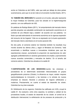 ancha en Colombia es del 5.68%, valor que está por debajo de otros países
suramericanos, pero que no es tan malo en el concierto mundial (Castro, 2011).


10. TAMAÑO DEL MERCADO.Por posición en el mundo, este pilar representa
la mayor fortaleza de Colombia, pues fue ubicado en la trigésimosegunda
posición, con una calificación de 4.60.

En palabras de Rodrigo Botero (2011), “el comportamiento del mercado interno
permite proyectar una saludable combinación de reactivación económica en el
contexto de una inflación baja y estable”; de acuerdo con sus palabras, “un
factor que está estimulando el crecimiento económico es la vigorosa expansión
del consumo de los hogares”. Esto se ve expresado con la buena apreciación
del mercado interno colombiano en el mundo (posición 28).

De otra parte, el comercio exterior de Colombia también ha resultado muy
movido durante los últimos años y, según el Ministerio de Comercio, “está
encaminado a identificar nuevas e innovadoras iniciativas para que las
exportaciones crezcan, aumentando la proporción de exportaciones de valor
agregado preferiblemente en sectores generadores de empleo y aprovechando
nuevos acuerdos comerciales y mercados de destino ”. En el tamaño del
comercio exterior, Colombia fue ubicada en la casilla 52




11.SOFISTICACIÓN        DE    LOS     NEGOCIOS.Cuando       las   empresas   y
proveedores de un determinado sectorestán interconectados en grupos
geográficamente próximos (Clúster), la eficiencia es mayor, existen mayores
oportunidadespara la innovación y las barreras a la entrada de nuevas
empresas se reducen, llevando a procesos de negocio sofisticados y
modernos. Precisamente, en cuanto al estado de desarrollo de clúster,
Colombia fue muy bien evaluada.

En Sofisticación de los negocios, Colombia fue calificada con 4.00 y ocupó la
casilla 61. Se evaluaron, entre otros aspectos, la cantidad y calidad de los
proveedores locales, el estado de desarrollo de los clúster, el control de la
distribución internacional, la sofisticación de los procesos de producción y la


                                          15
 