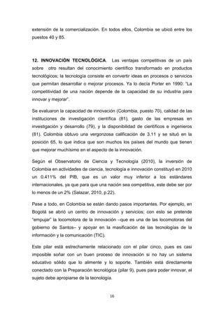 extensión de la comercialización. En todos ellos, Colombia se ubicó entre los
puestos 40 y 85.




12. INNOVACIÓN TECNOLÓGICA.            Las ventajas competitivas de un país
sobre   otro resultan del conocimiento científico transformado en productos
tecnológicos; la tecnología consiste en convertir ideas en procesos o servicios
que permitan desarrollar o mejorar procesos. Ya lo decía Porter en 1990: “La
competitividad de una nación depende de la capacidad de su industria para
innovar y mejorar”.

Se evaluaron la capacidad de innovación (Colombia, puesto 70), calidad de las
instituciones de investigación científica (81), gasto de las empresas en
investigación y desarrollo (79), y la disponibilidad de científicos e ingenieros
(81). Colombia obtuvo una vergonzosa calificación de 3.11 y se situó en la
posición 65, lo que indica que son muchos los países del mundo que tienen
que mejorar muchísimo en el aspecto de la innovación.

Según el Observatorio de Ciencia y Tecnología (2010), la inversión de
Colombia en actividades de ciencia, tecnología e innovación constituyó en 2010
un 0.411% del PIB, que es un valor muy inferior a los estándares
internacionales, ya que para que una nación sea competitiva, este debe ser por
lo menos de un 2% (Salazar, 2010, p.22).

Pese a todo, en Colombia se están dando pasos importantes. Por ejemplo, en
Bogotá se abrió un centro de innovación y servicios; con esto se pretende
“empujar” la locomotora de la innovación –que es una de las locomotoras del
gobierno de Santos– y apoyar en la masificación de las tecnologías de la
información y la comunicación (TIC).

Este pilar está estrechamente relacionado con el pilar cinco, pues es casi
imposible soñar con un buen proceso de innovación si no hay un sistema
educativo sólido que lo alimente y lo soporte. También está directamente
conectado con la Preparación tecnológica (pilar 9), pues para poder innovar, el
sujeto debe apropiarse de la tecnología.


                                       16
 