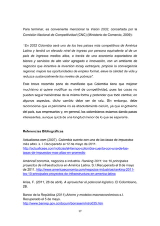 Para terminar, es conveniente mencionar la Visión 2032, concertada por la
Comisión Nacional de Competitividad (CNC) (Ministerio de Comercio, 2009):


“En 2032 Colombia será uno de los tres países más competitivos de América
Latina y tendrá un elevado nivel de ingreso por persona equivalente al de un
país de ingresos medios altos, a través de una economía exportadora de
bienes y servicios de alto valor agregado e innovación, con un ambiente de
negocios que incentive la inversión localy extranjera, propicie la convergencia
regional, mejore las oportunidades de empleo formal, eleve la calidad de vida y
reduzca sustancialmente los niveles de pobreza”.

Este breve recorrido pone de manifiesto que Colombia tiene que mejorar
muchísimo si quiere modificar su nivel de competitividad, pues las cosas no
pueden seguir haciéndose de la misma forma y pretender que todo cambie; en
algunos aspectos, dicho cambio debe ser de raíz. Sin embargo, debe
reconocerse que el panorama no es absolutamente oscuro, ya que el gobierno
del país, sus empresarios y, en general, los colombianos estamos dando pasos
interesantes, aunque quizá de una longitud menor de lo que se esperaría.



Referencias Bibliográficas

Actualicese.com (2007). Colombia cuenta con una de las tasas de impuestos
más altas. s. l. Recuperado el 12 de mayo de 2011.
http://actualicese.com/noticias/el-tiempo-colombia-cuenta-con-una-de-las-
tasas-de-impuestos-mas-altas-en-promedio

AméricaEconomía, negocios e industria. Ranking 2011: los 10 principales
proyectos de infraestructura en América Latina. S. l.Recuperado el 8 de mayo
de 2011. http://www.americaeconomia.com/negocios-industrias/ranking-2011-
los-10-principales-proyectos-de-infraestructura-en-america-latina

Arias, F. (2011, 28 de abril). A aprovechar el potencial logístico. El Colombiano,
2B.

Banco de la República (2011).Ahorro y modelos macroeconómicos.s.l.
Recuperado el 5 de mayo.
http://www.banrep.gov.co/docum/borrasem/intro035.htm

                                       17
 