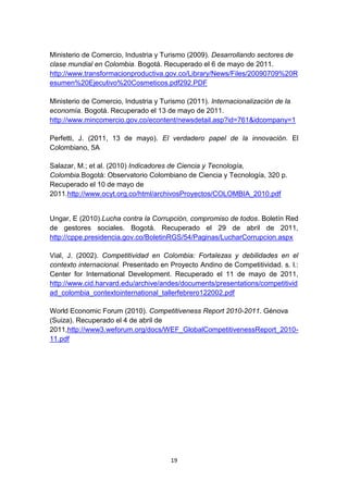 Ministerio de Comercio, Industria y Turismo (2009). Desarrollando sectores de
clase mundial en Colombia. Bogotá. Recuperado el 6 de mayo de 2011.
http://www.transformacionproductiva.gov.co/Library/News/Files/20090709%20R
esumen%20Ejecutivo%20Cosmeticos.pdf292.PDF

Ministerio de Comercio, Industria y Turismo (2011). Internacionalización de la
economía. Bogotá. Recuperado el 13 de mayo de 2011.
http://www.mincomercio.gov.co/econtent/newsdetail.asp?id=761&idcompany=1

Perfetti, J. (2011, 13 de mayo). El verdadero papel de la innovación. El
Colombiano, 5A

Salazar, M.; et al. (2010) Indicadores de Ciencia y Tecnología,
Colombia.Bogotá: Observatorio Colombiano de Ciencia y Tecnología, 320 p.
Recuperado el 10 de mayo de
2011.http://www.ocyt.org.co/html/archivosProyectos/COLOMBIA_2010.pdf


Ungar, E (2010).Lucha contra la Corrupción, compromiso de todos. Boletín Red
de gestores sociales. Bogotá. Recuperado el 29 de abril de 2011,
http://cppe.presidencia.gov.co/BoletinRGS/54/Paginas/LucharCorrupcion.aspx

Vial, J. (2002). Competitividad en Colombia: Fortalezas y debilidades en el
contexto internacional. Presentado en Proyecto Andino de Competitividad. s. l.:
Center for International Development. Recuperado el 11 de mayo de 2011,
http://www.cid.harvard.edu/archive/andes/documents/presentations/competitivid
ad_colombia_contextointernational_tallerfebrero122002.pdf

World Economic Forum (2010). Competitiveness Report 2010-2011. Génova
(Suiza). Recuperado el 4 de abril de
2011,http://www3.weforum.org/docs/WEF_GlobalCompetitivenessReport_2010-
11.pdf




                                      19
 