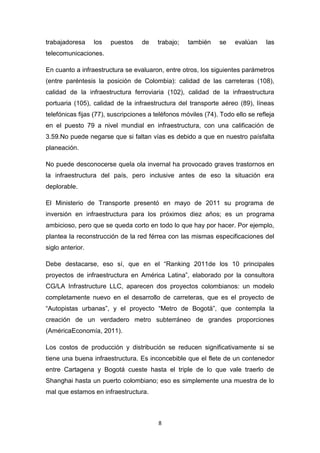 trabajadoresa     los   puestos    de    trabajo;   también    se    evalúan    las
telecomunicaciones.

En cuanto a infraestructura se evaluaron, entre otros, los siguientes parámetros
(entre paréntesis la posición de Colombia): calidad de las carreteras (108),
calidad de la infraestructura ferroviaria (102), calidad de la infraestructura
portuaria (105), calidad de la infraestructura del transporte aéreo (89), líneas
telefónicas fijas (77), suscripciones a teléfonos móviles (74). Todo ello se refleja
en el puesto 79 a nivel mundial en infraestructura, con una calificación de
3.59.No puede negarse que si faltan vías es debido a que en nuestro paísfalta
planeación.

No puede desconocerse quela ola invernal ha provocado graves trastornos en
la infraestructura del país, pero inclusive antes de eso la situación era
deplorable.

El Ministerio de Transporte presentó en mayo de 2011 su programa de
inversión en infraestructura para los próximos diez años; es un programa
ambicioso, pero que se queda corto en todo lo que hay por hacer. Por ejemplo,
plantea la reconstrucción de la red férrea con las mismas especificaciones del
siglo anterior.

Debe destacarse, eso sí, que en el “Ranking 2011de los 10 principales
proyectos de infraestructura en América Latina”, elaborado por la consultora
CG/LA Infrastructure LLC, aparecen dos proyectos colombianos: un modelo
completamente nuevo en el desarrollo de carreteras, que es el proyecto de
“Autopistas urbanas”, y el proyecto “Metro de Bogotá”, que contempla la
creación de un verdadero metro subterráneo de grandes proporciones
(AméricaEconomía, 2011).

Los costos de producción y distribución se reducen significativamente si se
tiene una buena infraestructura. Es inconcebible que el flete de un contenedor
entre Cartagena y Bogotá cueste hasta el triple de lo que vale traerlo de
Shanghai hasta un puerto colombiano; eso es simplemente una muestra de lo
mal que estamos en infraestructura.



                                         8
 