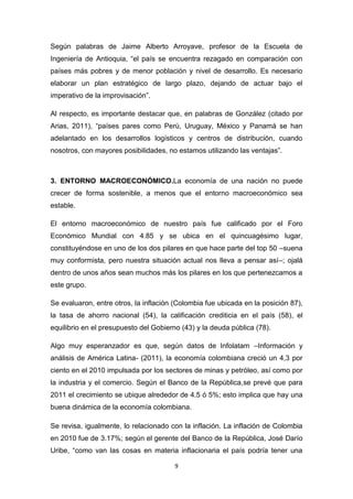 Según palabras de Jaime Alberto Arroyave, profesor de la Escuela de
Ingeniería de Antioquia, “el país se encuentra rezagado en comparación con
países más pobres y de menor población y nivel de desarrollo. Es necesario
elaborar un plan estratégico de largo plazo, dejando de actuar bajo el
imperativo de la improvisación”.

Al respecto, es importante destacar que, en palabras de González (citado por
Arias, 2011), “países pares como Perú, Uruguay, México y Panamá se han
adelantado en los desarrollos logísticos y centros de distribución, cuando
nosotros, con mayores posibilidades, no estamos utilizando las ventajas”.



3. ENTORNO MACROECONÓMICO.La economía de una nación no puede
crecer de forma sostenible, a menos que el entorno macroeconómico sea
estable.

El entorno macroeconómico de nuestro país fue calificado por el Foro
Económico Mundial con 4.85 y se ubica en el quincuagésimo lugar,
constituyéndose en uno de los dos pilares en que hace parte del top 50 –suena
muy conformista, pero nuestra situación actual nos lleva a pensar así–; ojalá
dentro de unos años sean muchos más los pilares en los que pertenezcamos a
este grupo.

Se evaluaron, entre otros, la inflación (Colombia fue ubicada en la posición 87),
la tasa de ahorro nacional (54), la calificación crediticia en el país (58), el
equilibrio en el presupuesto del Gobierno (43) y la deuda pública (78).

Algo muy esperanzador es que, según datos de Infolatam –Información y
análisis de América Latina- (2011), la economía colombiana creció un 4,3 por
ciento en el 2010 impulsada por los sectores de minas y petróleo, así como por
la industria y el comercio. Según el Banco de la República,se prevé que para
2011 el crecimiento se ubique alrededor de 4.5 ó 5%; esto implica que hay una
buena dinámica de la economía colombiana.

Se revisa, igualmente, lo relacionado con la inflación. La inflación de Colombia
en 2010 fue de 3.17%; según el gerente del Banco de la República, José Darío
Uribe, “como van las cosas en materia inflacionaria el país podría tener una

                                        9
 