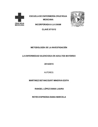 ESCUELA DE ENFERMERÍA CRUZ ROJA 
MEXICANA 
INCORPORADA A LA UNAM 
CLAVE 8715/12 
METODOLOGÍA DE LA INVESTIGACIÓN 
LA ENFERMEDAD SILENCIOSA EN ADULTOS MAYORES 
2014/2015 
AUTORES: 
MARTINEZ BETANCOURT MINERVA EDITH 
RANGEL LÓPEZ DIANA LAURA 
REYES ESPINOSA DIANA MARCELA 
 