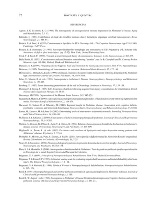 72                                                  MONTAÑÉS Y QUINTERO


                                                           REFERENCIAS

Agnew, S. K. & Morris, R. G. (1998). The heterogeneity of anosognosia for memory impairment in Alzheimer’s Disease. Aging
   and Mental Health. 2, 1-13.
Babinski, J. (1914). Contribution al etude des troubles mentaux dans l hemiplegie organique cerebrale (anosognosie). Revue
    Neurologique, 27, 845-847.
Bisiach, E. & Berti, A. (1995). Consiousness in dyschiria. In M.S. Gazzaniga (ed.). The Cognitive Neuroscience. (pp 1331-1340).
     Cambridge : MIT Press.
Bisiach, E. & Geminiani, G. (1991). Anosognosia related to hemiplegya and hemianopia. In G.P. Prigatano y D.L. Schacter (ed).
     Awareness of deficit after brain injury. (pp 17-52). New York: Oxford University Press.
Crick, F. & Koch, C. (1990). Towards a neurobiological theory of consiousness. Seminars in the Neurosciences, 2, 263-275.
Dalla Barba, G. (1995). Consciousness and confabulation: remembering “another” past. In R. Campbell and M. Conway Broken
    Memories.( pp 101-114). Oxford: Blackwell Publishers Ltd.
Damasio, A. R. (1999). The feeling of what happens: body and emotion in the making of consciousness. New York: Harcourt Brace.
Delacour, J. (1997). Neurobiology of consciousness: an overview. Behavioral Brain Research, 85, 127-141.
Derouesné, C., Thibault, S., & cols. (1999). Decreased awareness of cognitive deficits in patients with mild dementia of the Alzheimer
    type. International Journal of Geriatric Psychiatry, 14, 1019-1039.
Feher, E., Maurin, R. & cols. (1991). Anosognosia in Alzheimer´s Disease. Neuropsychiatry, Neuropsychology, and Behavioral
    Neurology, 4, 136-146
Feinberg, T. (1997). Some interesting perturbations of the self in Neurology. Seminars in Neurology, 17, 129-134.
Fleming, F. & Strong, J. (1995). Self- Awareness of deficits following acquired brain injury: considerations for rehabilitation. British
    Journal of Occupational Therapy, 58, 55-60.
Gazzaniga, M.(1989). Organization of the Human Brain. Science, 245, 947-952.
Gialanella B, Mattioli, F. (1992). Anosognosia and extrapersonal neglect as predictors of functional recovery following right hemisfere
    stroke. Neuropsychological Rehabilitation, 2, 169-178.
Harwood, D., Sultzer, D. & Wheatley, M. (2000). Impaired insight in Alzheimer disease: Association with cognitive deficits,
    psychiatric symptoms and behavioral disturbances. Neuropsychiatry, Neuropsychology and Behavioral Neurology, 13, 83-88.
Lamar, M., Lasarev, M. & Libon, D. (2002). Determining levels of unawareness in dementia research. Journal of. Neuropsychiatry
   and Clinical Neuroscience, 14, 430-436.
McGlynn, S. & Schacter, D. (1989). Unawareness of deficits in neuropsychological syndromes. Journal of Clinical and Experimental
   Neuropsychology, 11, 143-205.
Michon, A., Deweer, B., Pillon, B., Agid, Y. & Dubois, B. (1994). Relation of anosognosia to frontal lobe dysfunction in Alzheimer’s
    disease. Journal of Neurology, Neurosurgery and Psychiatry, 57, 805-809.
Migliorelli, A., Teson, R., & cols. (1995). Prevalence and correlates of dysthymia and major depression among patients with
    Alzheimer´s disease. Psychiatry, 1, 37-44.
Montañés. P., Moreno, A., Plata, S., Gamez, A. & cols. (2003). Anosognosia en la Enfermedad de Alzheimer: Estudio longitudinal.
   Revista Colombiana de Geriatría y Gerontología, 11, 7-25.
Neary, D. & Snowden, J. (1986). Neuropsychological syndromes in presenile dementia due to cerebral atrophy. Journal of Neurology,
    Neurosurgery and Psychiatry, 49, 163-174.
Plata, S. J. & Montañés, P. (2000). Anosognosia en la enfermedad de Alzheimer. Tesis de grado no publicada para la especialización
     en Psicología de la salud. Bogotá: Universidad Nacional de Colombia.
Prigatano, G. P. (1999). Principles of Neuropsychological Rehabilitation. New York: Oxford University Press.
Prigatano, T. & Klonoff, P. (1997). A clinician´s rating scale for evaluating impaired self awareness and denial of disability after brain
     injury. The Clinical Neuropsychologist, 11, 1 –12.
Prigatano, G. & Weistein, E. (1996). Edwin A Weisteis´s Neuropsychological Rehabilitation. Neuropsychological Rehabilitation,
     6, 305- 326.
Reed, R. (1991). Neuropsychological and cerebral perfusion correlates of agnosia and depresion in Alzheimer´s disease. Journal of
    Clinical and Experimental Neuropsychology, 13, 110.
Reed, B., W., Jagust, y cols. (1993). Anosognosia in Alzheimer´s Disease: Relationships to depression, Cognitive funtion, and cerebral
    perfusion. Journal of Clinical and Experimental Neuropsychology, 15, 231-244.
 