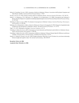 LA ANOSOGNOSIA EN LA ENFERMEDAD DE ALZHEIMER                                                       73

Seltzer, B., Vasterling, J. & cols. (1995). Awareness of deficit in Alzheimer´s Disease: Association with Psychiatric Symptoms and
     other Disease variables. Journal of Clinical Geropsychology, 1, 79-87.
Sevush, S. & Leve, N. (1993). Denial of memory deficit in Alzheimers disease. American Journal of Psychiatry, 150, 748-751.
Smith, C. A., Henderson, V.W., McCleary, C.A., Murdock, G.A. & Buckwalter, J. G. (2000). Anosognosia and Alzheimer’s
    Disease: the role of depressive symptoms in mediating impaired insight. Journal of Clinical and Experimental Neuropsychology,
    22, 437-444.
Starkstein, S., Sabe, L. & cols. (1996). Two domains of anosognosia in Alzheimer´s disease. Journal of Neurology, Neurosurgery,
     and Psychiatry, 61, 485-490.
Starkstein, S.E., Chemerinski, E., Sabe, L., Kuzis, G., Petracca, G., Teson A. & Leiguarda, R. (1997). Prospective longitudinal study
     of depression and anosognosia in Alzheimer’s disease. The British Journal of Psychiatry, 171, 47-52.
Tapp T. D. (1997). Blindsight in hindsight .Conscious Cognition, 6, 67-74.
Vasterling, J., Seltzer, B. & cols. (1997). Unawareness of social interaction and Emotional control deficits in Alzheimers disease.
    Aging, Neuropsychology and Cognition, 4, 280-289.
Vasterling, J., Seltzer, B. & cols. (1995). Unawareness of Deficit in Alzheimer´s Disease: Domain-Specific Differences and disease
    correlates. Neuropsychiatry, Neuropsychology, and Behavioral Neurology, 8, 26-32.
Zanetti, O., Vallotti, B., Frisoni, G. & cols. (1999). Insight in dementia: When does it occur? Evidence for a non-linear relationship
    between insight and cognitive status. The Journals of Gerontology, 54B, 100-107.


Recepción: Febrero de 2006
Aceptación final: Diciembre de 2006
 