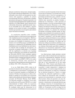 66                                         MONTAÑÉS Y QUINTERO



dad para monitorizar interacciones interpersonales.       ser un factor crucial en la producción de intrusiones
En el estudio realizado por Migliorelli y cols. (1995),   en una tarea de memoria. Se encontró una correla-
utilizando como criterio de anosognosia las dife-         ción positiva entre el nivel de anosognosia y el
rencias entre paciente y cuidador, los autores            porcentaje de intrusiones pero, contrario a los ha-
encontraron que 20% de los 103 pacientes evaluados        llazgos de Michon y cols. (1994), no se encontró
presentaron anosognosia. El grupo de pacientes con        relación entre ejecución en pruebas frontales y
anosognosia presentó puntuaciones significativamente      producción de intrusiones o entre ejecución en
inferiores en el Mini-Mental, mayor duración de la        pruebas frontales y nivel de reconocimiento de los
enfermedad, alteraciones significativamente mayo-         problemas de memoria. Derouesne y cols. (1999)
res en actividades de la vida cotidiana y mayores         tampoco encontraron relación entre anosognosia y
puntajes en las escalas de manía y risa patológica,       ejecución en pruebas neuropsicológicas en los 88
mientras que pacientes sin anosognosia presentaron        pacientes evaluados. La ausencia de correlación
mayor frecuencia de distimia.                             encontrada con pruebas frontales puede ser inter-
                                                          pretada como resultado de la ausencia de especifi-
     La correlación específica entre variables            cidad de las pruebas escogidas para evaluar procesos
neuropsicológicas y la presencia de anosognosia ha        de control y monitoreo y, por otra parte, parecen
sido estudiada por pocos investigadores. Michon y         indicar que la disfunción frontal no es una condición
cols. (1994) estudiaron 24 pacientes con EA, quie-        necesaria para la presencia de anosognosia o para
nes junto con el cuidador se sometieron a un cues-        la producción de intrusiones. Se asume que las
tionario en el cual debían juzgar sus habilidades de      intrusiones reflejan una tendencia subclínica a con-
memoria en comparación con habilidades previas            fabular, dado que las intrusiones y la confabulación
(habilidad actual versus habilidad cinco años antes).     son síntomas relacionados que deben compartir la
La relación entre el puntaje de anosognosia y la          alteración de un mecanismo cognoscitivo común
ejecución en pruebas intelectuales y de memoria           implicado en el monitoreo durante la recuperación
sólo fue significativa en relación con el puntaje         de información.
frontal, en particular con la prueba de clasificación
de Wisconsin (WCST). Estos resultados sugieren                 Las observaciones citadas permiten concluir
que la anosognosia está relacionada con disfunción        que los datos sobre la relación de la anosognosia y
del lóbulo frontal, resultado parcialmente confirma-      el curso de la enfermedad de Alzheimer son poco
do en los estudios con SPECT o PET en los cuales          consistentes. Algunos autores afirman que ésta
se demuestra relación entre presencia de                  aparece tempranamente mientras que otros afir-
anosognosia e hipometabolismo de predominio fron-         man que es una característica de la fase tardía
tal (Reed, 1991, 1993 y Derouesne, 1999).                 (Reed y cols., 1993). Autores como Zanetti y cols.
                                                          (1999) plantean una relación no lineal entre nivel de
    A su vez, Dalla Barba (1995) evaluó en 48             conciencia y estado cognoscitivo y plantean un
pacientes la relación entre anosognosia, intrusiones      modelo trilineal, en el cual en etapas iniciales no se
y confabulación. Se presentaron 12 preguntas ante         presenta la anosognosia, en etapa leve a moderada
las que los pacientes juzgaban sus habilidades de         hay un deterioro progresivo y lineal y en etapas
memoria. El índice de anosognosia se obtuvo divi-         avanzadas hay alteración significativa y estable.
diendo su puntaje en esta prueba con la ejecución         Una evidencia de disociación entre severidad y
objetiva de las pruebas de memoria lógica y de pares      ausencia de reconocimiento es consistente con las
asociados del Wechsler Memory Scale (WMS).                observaciones clínicas de pacientes con muy dis-
Las funciones frontales se estudiaron con la tarea        creto deterioro, pero marcada ausencia de recono-
de clasificación de Wisconsin (WCST) y se evaluó          cimiento, y de pacientes con marcado deterioro que
adicionalmente la fluidez verbal, las secuencias          sin embargo conservan el reconocimiento de su
gráficas y los estimativos cognoscitivos. El patrón       estado. En el estudio realizado por Plata y Montañés
de resultados indica que las alteraciones en el           (2000), en 35 pacientes con EA en etapa leve de
reconocimiento de habilidades de memoria parecen          evolución, se encontró que los pacientes difieren en
 