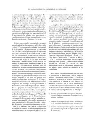 LA ANOSOGNOSIA EN LA ENFERMEDAD DE ALZHEIMER                                        67


su nivel de anosognosia, aunque fue un grupo “ho-        pacientes este índice disminuyó en 10 puntos, lo cual
mogéneo” en cuanto a severidad y depresión. Com-         explican como un fenómeno de regresión a la media,
parado con controles, los valores de anosognosia         debido a que estos presentaban un índice muy alto
fueron significativos en todas las escalas. Se de-       en la primera evaluación.
mostró que la presencia de anosognosia, depende
del domino cognoscitivo o comportamental evalua-             A propósito de los resultados presentados hasta
do. Las mayores diferencias paciente-cuidador fue-       el momento, se elaboró un estudio longitudinal en la
ron obtenidas en relación con funciones intelectuales.   clínica de la memoria del Hospital San Ignacio en
La funciones visoconstruccionales y el lenguaje no       Bogotá (Montañés, Moreno y cols., 2003), con 20
parecen estar relacionadas con la presencia o nivel      pacientes con EA. Gran parte de este escrito se
de anosognosia. La relación entre anosognosia y          centrará precisamente en los resultados arrojados
variables neuropsicológicas fue significativa en los     por dicho estudio, la forma de análisis de los resul-
dominios de memoria y funciones ejecutivas.              tados y su correspondencia con resultados previa-
                                                         mente presentados, a manera de ejemplificación del
     Existen pocos estudios longitudinales acerca de     tipo de hallazgos y resultados obtenidos en el con-
la conciencia de las alteraciones en la EA. Starkstein   texto colombiano. En este caso la conciencia del
y cols. (1997) examinaron la evolución longitudinal      déficit se estableció a partir de la aplicación de tres
de la depresión y la anosognosia en pacientes            instrumentos empleados de manera independiente a
con EA. Para esto, el mismo grupo de pacientes           pacientes y familiares: queja Subjetiva de Memoria
tuvo una evaluación de seguimiento de 16 me-             (QSM) (Modificada de Van der Linden, 1992),
ses. Se encontró que los pacientes severamente           Escala de Anosognosia (Migliorelli y Teson, 1995)
anosognósicos presentaban una mayor duración de          y Escala de Competencias (Vasterling y Seltzer,
la enfermedad respecto de los que no tenían              1997). El grado de anosognosia fue dado por la
anosognosia y un incremento significativo en los         diferencia entre paciente y cuidador, en el cual una
puntajes de anosognosia durante el período de se-        puntuación positiva da cuenta de una
guimiento. Adicionalmente, mientras que los              sobreestimación de las dificultades, mientras que
pacientes sin anosognosia mostraron un incremento        una negativa señala ausencia de conciencia de las
en sus puntajes, los pacientes severamente               alteraciones.
anosognósicos no mostraron cambios importantes.
A su vez, encontraron que los pacientes severamen-           Para evaluar longitudinalmente la conciencia de
te anosognósicos puntuaban más alto en escalas de        la enfermedad, se tomó como criterio temporal
psicosis respecto de los otros dos grupos. Los           mínimo 7 meses entre observaciones (13 meses en
autores sugieren que la anosognosia no es simple-        promedio). Se realizó un análisis ideográfico de
mente una consecuencia del deterioro cognoscitivo        casos llamativos al interior de cada uno de los
progresivo. Sin embargo, la anosognosia tiende a         dominios evaluados, con el fin de establecer la
desarrollarse junto con la progresión de la enferme-     variabilidad longitudinal intraindividual. De este
dad. La pregunta es si la anosognosia severa,            modo, en cada escala se identificaron los individuos
documentada en estadios iniciales, y la anosognosia      de acuerdo con su comportamiento en el tiempo:
lentamente progresiva tienen mecanismos diferen-
tes. En el estudio de Vasterling y cols (1997), con 28   a) pacientes que no mostraban anosognosia en la prime-
pacientes reevaluados a los 12-20 meses, se en-             ra evaluación y que mantenían el mismo perfil la en la
cuentra que la discrepancia paciente-cuidador au-           segunda evaluación,
menta al aumentar el deterioro de los pacientes con
                                                         b) pacientes sin anosognosia en la primera medición que
igual magnitud en los diferentes dominios evalua-           en la segunda evaluación presentan anosognosia,
dos. El estudio longitudinal de Derouesne y cols.
(1999) en 52 pacientes con EA leve, evaluados en         c) pacientes con anosognosia en la primera observación
un rango de 3-73 meses, demuestra en promedio un            que aumentaron el grado de anosognosia en la segun-
aumento del índice de anosognosia, pero en 4 de los         da evaluación,
 