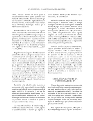 LA ANOSOGNOSIA EN LA ENFERMEDAD DE ALZHEIMER                                       69


caleras, tienden a mostrar un mayor grado de             asocia de forma directa con los dominios socio-
conciencia de autocuidado que los que tienen com-        emocional y de competencias.
prometida la funcionalidad. Teniendo en cuenta que
la evolución de la enfermedad implica disminución            Por último, la relación directa entre déficit en la
de la funcionalidad, podría sugerirse que la concien-    capacidad para la abstracción verbal y el manejo
cia de autocuidado disminuye a medida que la             conceptual con el índice de anosognosia intelectual
enfermedad se desarrolla.                                resalta el papel de los lóbulos frontales en la
                                                         anosognosia, lo cual ha sido señalado en otras
    Corroborando las observaciones de algunos            investigaciones (Michon y cols., 1994; Starkstein y
autores, en este estudio se encontró que la relación     cols., 1995). Este planteamiento brinda soporte
entre anosognosia y variables neuropsicológicas es       empírico a la teoría de la disfunción del sistema
significativa en los dominios de memoria y funciones     anterior propuesta por McGlynn y Schacter (1989),
ejecutivas, mientras que no se encontraron correla-      en la cual hay un compromiso de la conciencia de
ciones entre las variables de lenguaje y los dominios    funciones complejas para las cuales se requiere una
particulares de anosognosia, lo cual estaría en con-     unificación y monitoreo permanente.
tra de la hipótesis de una disfunción de lenguaje
como explicación a la anosognosia en la EA (Agnew            Todos los resultados expuestos anteriormente,
y Morris, 1998).                                         apoyan la hipótesis de una disfunción mnésica y
                                                         ejecutiva simultánea. Dadas las severas alteracio-
     Es pertinente en este punto ahondar de manera       nes de la memoria episódica, se puede pensar que
general sobre cada uno de los procesos cognoscitivos     los pacientes con EA son incapaces de obtener
y su relación con la anosognosia. En cuanto a la         información acerca de su funcionamiento
atención se encontraron asociaciones directas entre      cognoscitivo actual, por lo cual creen que sus fun-
el índice de anosognosia intelectual y la capacidad      ciones permanecen preservadas. De otro lado, se
para el sostenimiento de la atención, lo cual indica     confirma que la anosognosia no es un fenómeno de
que las personas con dificultades en el manteni-         las últimas etapas de la enfermedad y que cuando
miento atencional tienden a ser menos conscientes        está presente en una etapa temprana, parece estar
de los déficits en la esfera intelectual (capacidad      relacionada precisamente con la extensión o seve-
para orientarse, comprender el sentido de una con-       ridad de la alteración de la memoria y de las
versación y realizar cálculos). De hecho, esto pudo      funciones ejecutivas.
ser observado en pacientes que no presentaban un
alto índice de anosognosia intelectual en la primera
evaluación y que en la segunda evaluación eviden-               MODELO EXPLICATIVO DE LA
ciaron anosognosia.                                              ANOSOGNOSIA EN LA EA

    Respecto a la relación entre memoria y                   El hecho de encontrar pacientes con anosognosia
anosognosia, existe una asociación inversa entre las     con y sin depresión, sugiere que la reacción emocio-
intrusiones y el índice de anosognosia en la escala de   nal hacia la enfermedad no explica todos los fenó-
quejas subjetivas de memoria. A su vez, las              menos de reconocimiento en la EA. La explicación
intrusiones correlacionaron negativamente con el         tradicional de una negación motivada por la con-
índice de anosognosia intelectual. De esta forma, a      ciencia del defecto, no es sostenible. Es poco proba-
medida que se incrementa el número de intrusiones,       ble que pacientes con un importante deterioro
los pacientes tienden a aumentar el grado de             cognoscitivo logren montar este mecanismo psico-
anosognosia en estos dos niveles.                        lógico de defensa, mejor que aquellos con cerebros
                                                         prácticamente intactos.
    Al estudiar la conciencia de enfermedad y su
posible relación con las funciones visuales, espacia-       Para explicar la anosognosia, McGlynn y
les y construccionales se encontró que la praxis se      Schacter (1989) plantean el esquema de una estruc-
 