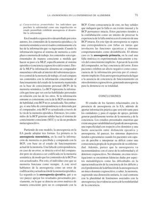 LA ANOSOGNOSIA EN LA ENFERMEDAD DE ALZHEIMER                                        71

g ) Características premórbidas: los individuos que       BCP. Como consecuencia de esto, no hay señales
    perciben la enfermedad como una imperfección en       que indiquen que la falla es un evento inusual y la
    estado premórbido exhibirán anosognosia al desarro-
    llar la enfermedad.
                                                          BCP permanece intacta. Estos pacientes tienden a
                                                          la confabulación como un intento de procesar la
     En el modelo cognoscitivo desarrollado por estos     experiencia de la falla mnésica en el contexto de una
autores, los contenidos de la memoria episódica y la      BCP intacta. En este tipo de anosognosia se espera
memoria semántica son revisados continuamente a la        una correspondencia con fallas en tareas que
luz de la información que va ingresando. Cuando la        involucren las funciones ejecutivas y síntomas
información ingresa al sistema de memoria a corto         comportamentales como desinhibición. El último
plazo o memoria de trabajo, los contenidos son expe-      caso es la anosognosia primaria, en la cual una
rimentados de manera consciente a medida que              falla mnésica es experimentada únicamente a tra-
hacen su paso a la MLP, específicamente al sistema        vés del conocimiento implícito. A pesar de la acción
episódico (conciencia cognoscitiva del evento). Des-      del comparador, no hay conciencia del error. Estos
de la MLP la información alimenta un comparador           pacientes exhiben un afecto negativo como conse-
mnemónico ubicado al interior del subsistema ejecu-       cuencia de la información provista por el conoci-
tivo central de la memoria de trabajo, el cual compara    miento implícito. Esta anosognosia primaria da lugar
sus contenidos con la información concerniente al         a la ausencia de conciencia de funcionamiento en
funcionamiento del estado de la memoria mantenido         otros dominios cognoscitivos, generando anosognosia
en la base de conocimiento personal (BCP) de la           para la demencia en su totalidad.
memoria semántica. La BCP representa la informa-
ción que tiene que ver con las habilidades personales
en relación con las de los otros. Si la información                        CONCLUSIONES
entrante es consistente con la de la BCP en términos
de habilidad, esta BCP no es actualizada. Sin embar-          El estudio de los factores relacionados con la
go, si una falta de correspondencia es detectada por      presencia de anosognosia en la EA, además de
el comparador, esta BCP es actualizada a través de        aportar información práctica que será relevante para
la vía de la memoria episódica. Entonces, los conte-      los cuidadores y para el equipo de apoyo, permite
nidos de la BCP generan salidas hacia el sistema de       generar paralelamente teorías de la memoria y de la
conocimiento consciente (SCC) y se da un producto         conciencia. Los estudios presentados muestran que
metacognoscitivo.                                         existe una gran variabilidad en el grado de anosognosia,
                                                          una especificidad con respecto a los dominios y una
    Partiendo de este modelo, la anosognosia en la        fuerte asociación entre disfunción ejecutiva y
EA puede adoptar tres formas. La primera es la            anosognosia. Al parecer, los síntomas depresivos
anosognosia mnemónica, en la cual la informa-             tienden a presentarse cuando los pacientes son capa-
ción de memoria es percibida y comparada con la           ces de percibir e interpretar su déficit como una
BCP, con base en el estado de funcionamiento              consecuencia propia de la progresión de su enferme-
actual de la memoria. Una falta de correspondencia,       dad. Además, parece que la anosognosia va
en caso de un error, se detecta a nivel del compara-      incrementándose con el curso de la enfermedad y el
dor pero no alcanza a ser codificada en la memoria        deterioro cognoscitivo. No obstante, en estas inves-
semántica, de modo que los contenidos de la BCP no        tigaciones se encuentran falencias dadas por aspec-
son actualizados. Por esto, el individuo cree que su      tos metodológicos como las dificultades en la
memoria funciona como siempre. A este nivel               operacionalización de la conciencia de los déficits y
hablamos de la anosognosia como un error de               en el predominio de la definición de la anosognosia en
codificación y actualización de la memoria episódica.     un único dominio cognoscitivo, a saber, la memoria,
La segunda es la anosognosia ejecutiva, que a su          sugiriendo una dimensión unitaria, lo cual contrasta
vez parece apoyar los resultados presentados pre-         con la pluralidad de fenómenos asociados con la
viamente, en la que se detecta un error mnésico de        anosognosia y las evidencias acerca de la modularidad
manera consciente pero no es comparado con la             de la conciencia.
 
