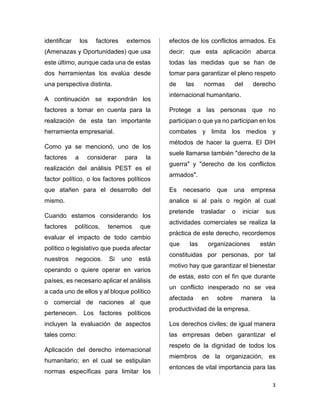 3 
identificar los factores externos 
(Amenazas y Oportunidades) que usa 
este último, aunque cada una de estas 
dos herramientas los evalúa desde 
una perspectiva distinta. 
A continuación se expondrán los 
factores a tomar en cuenta para la 
realización de esta tan importante 
herramienta empresarial. 
Como ya se mencionó, uno de los 
factores a considerar para la 
realización del análisis PEST es el 
factor político, o los factores políticos 
que atañen para el desarrollo del 
mismo. 
Cuando estamos considerando los 
factores políticos, tenemos que 
evaluar el impacto de todo cambio 
político o legislativo que pueda afectar 
nuestros negocios. Si uno está 
operando o quiere operar en varios 
países, es necesario aplicar el análisis 
a cada uno de ellos y al bloque político 
o comercial de naciones al que 
pertenecen. Los factores políticos 
incluyen la evaluación de aspectos 
tales como: 
Aplicación del derecho internacional 
humanitario; en el cual se estipulan 
normas específicas para limitar los 
efectos de los conflictos armados. Es 
decir; que esta aplicación abarca 
todas las medidas que se han de 
tomar para garantizar el pleno respeto 
de las normas del derecho 
internacional humanitario. 
Protege a las personas que no 
participan o que ya no participan en los 
combates y limita los medios y 
métodos de hacer la guerra. El DIH 
suele llamarse también "derecho de la 
guerra" y "derecho de los conflictos 
armados". 
Es necesario que una empresa 
analice si al país o región al cual 
pretende trasladar o iniciar sus 
actividades comerciales se realiza la 
práctica de este derecho, recordemos 
que las organizaciones están 
constituidas por personas, por tal 
motivo hay que garantizar el bienestar 
de estas, esto con el fin que durante 
un conflicto inesperado no se vea 
afectada en sobre manera la 
productividad de la empresa. 
Los derechos civiles; de igual manera 
las empresas deben garantizar el 
respeto de la dignidad de todos los 
miembros de la organización, es 
entonces de vital importancia para las 
 